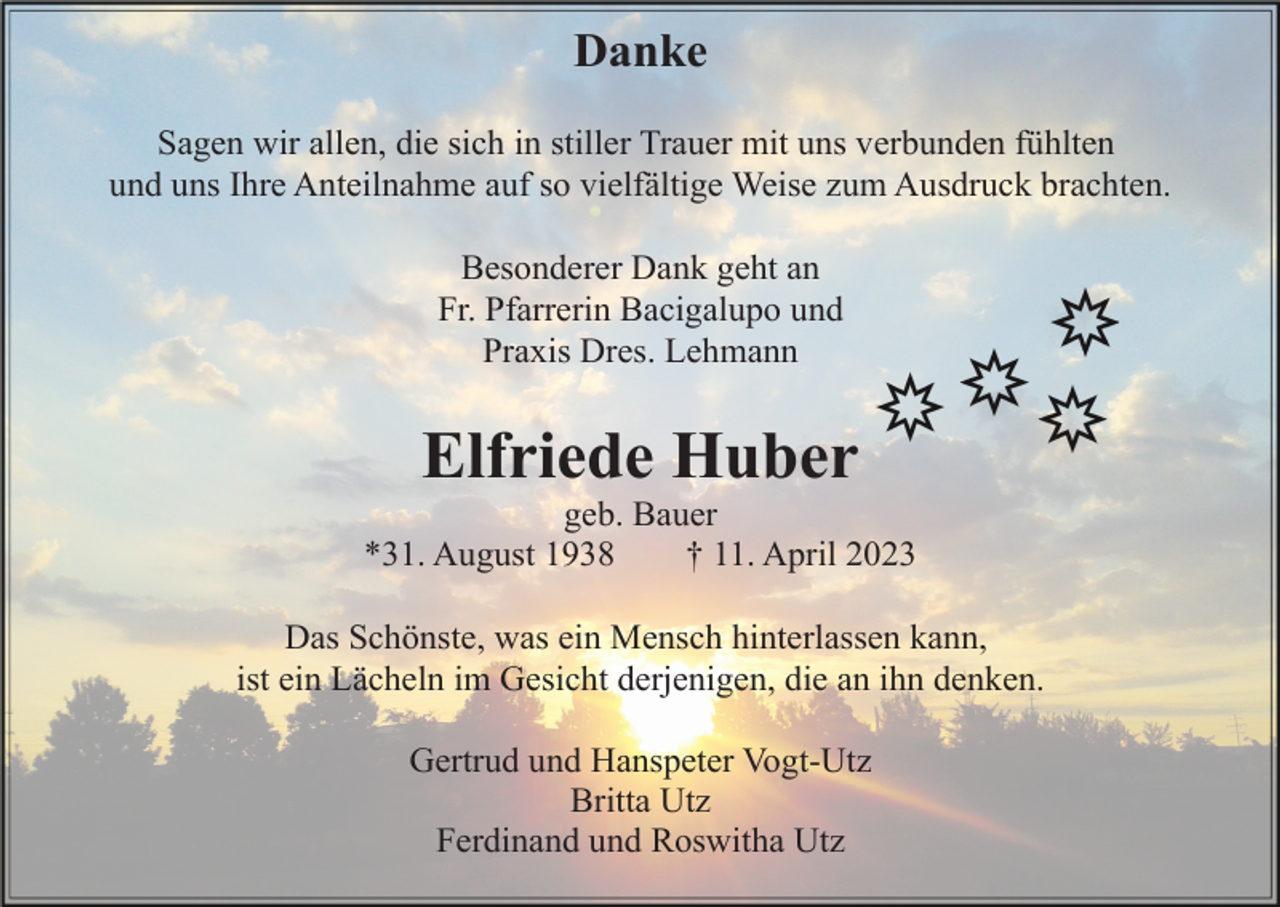 <p>Danke<br />Sagen wir allen, die sich in stiller Trauer mit uns verbunden fühlten<br />und uns Ihre Anteilnahme auf so vielfältige Weise zum Ausdruck brachten.<br />Besonderer Dank geht an<br />Fr. Pfarrerin Bacigalupo und<br />Praxis Dres. Lehmann</p><p>Elfriede Huber<br />geb. Bauer<br />*31. August 1938<br />† 11. April 2023<br />Das Schönste, was ein Mensch hinterlassen kann,<br />ist ein Lächeln im Gesicht derjenigen, die an ihn denken.<br />Gertrud und Hanspeter Vogt-Utz<br />Britta Utz<br />Ferdinand und Roswitha Utz</p>