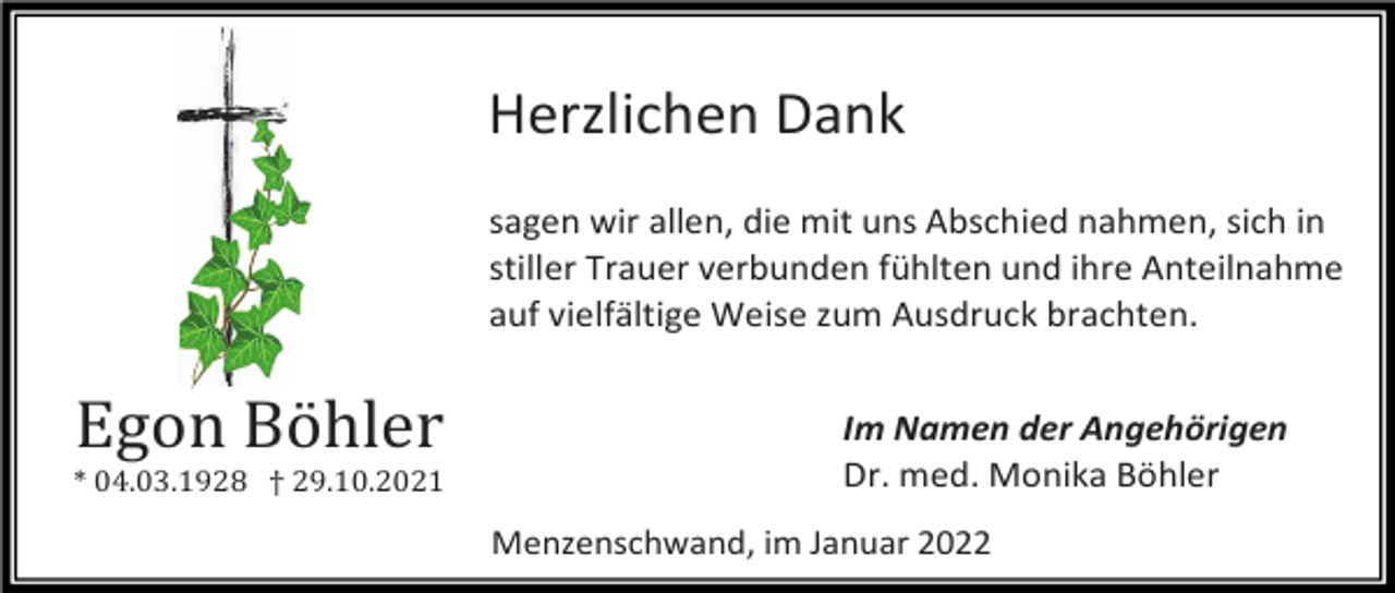 <p>Herzlichen Dank<br />sagen wir allen, die mit uns Abschied nahmen, sich in<br />stiller Trauer verbunden fühlten und ihre Anteilnahme<br />auf vielfältige Weise zum Ausdruck brachten.</p><p>Egon Böhler<br />* 04.03.1928 † 29.10.2021</p><p>Im Namen der Angehörigen<br />Dr. med. Monika Böhler<br />Menzenschwand, im Januar 2022</p>