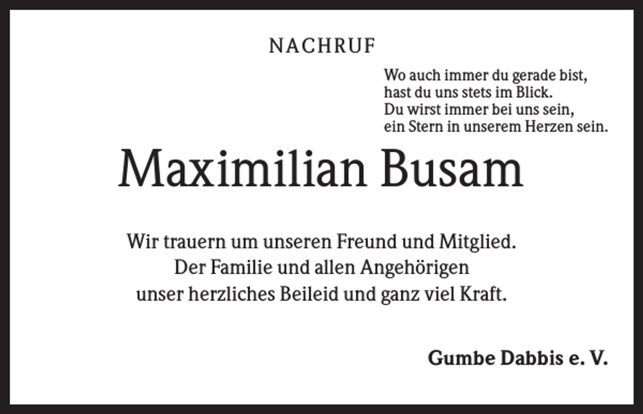 <p>NA CH R U F<br />Wo auch immer du gerade bist,<br />hast du uns stets im Blick.<br />Du wirst immer bei uns sein,<br />ein Stern in unserem Herzen sein.</p><p>Maximilian Busam<br />Wir trauern um unseren Freund und Mitglied.<br />Der Familie und allen Angehörigen<br />unser herzliches Beileid und ganz viel Kraft.<br />Gumbe Dabbis e. V.</p>