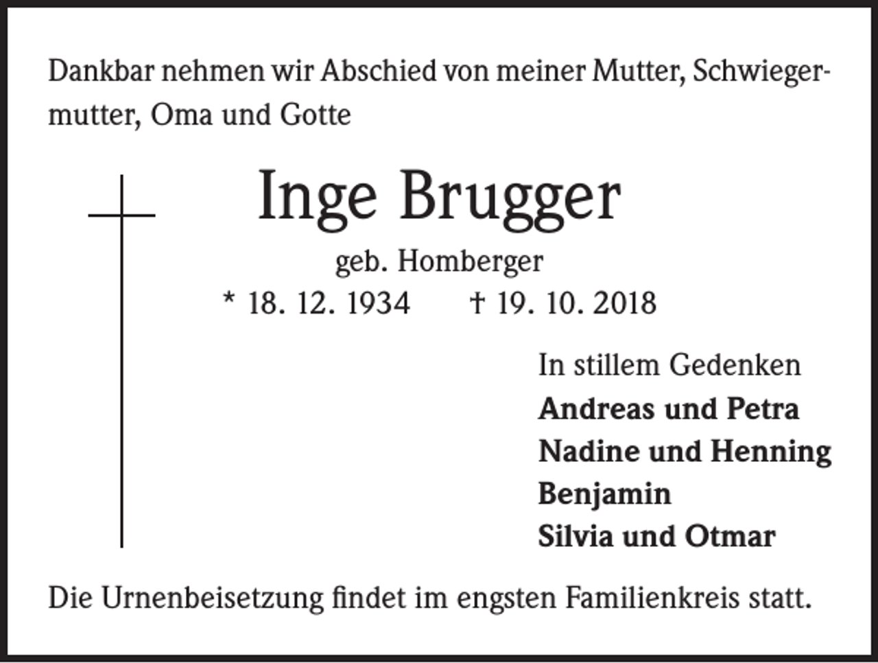 <p>Dankbar nehmen wir Abschied von meiner Mutter, Schwiegermutter, Oma und Gotte</p><p>Inge Brugger<br />geb. Homberger<br />* 18. 12. 1934<br />† 19. 10. 2018<br />In stillem Gedenken<br />Andreas und Petra<br />Nadine und Henning<br />Benjamin<br />Silvia und Otmar<br />Die Urnenbeisetzung findet im engsten Familienkreis statt.</p>