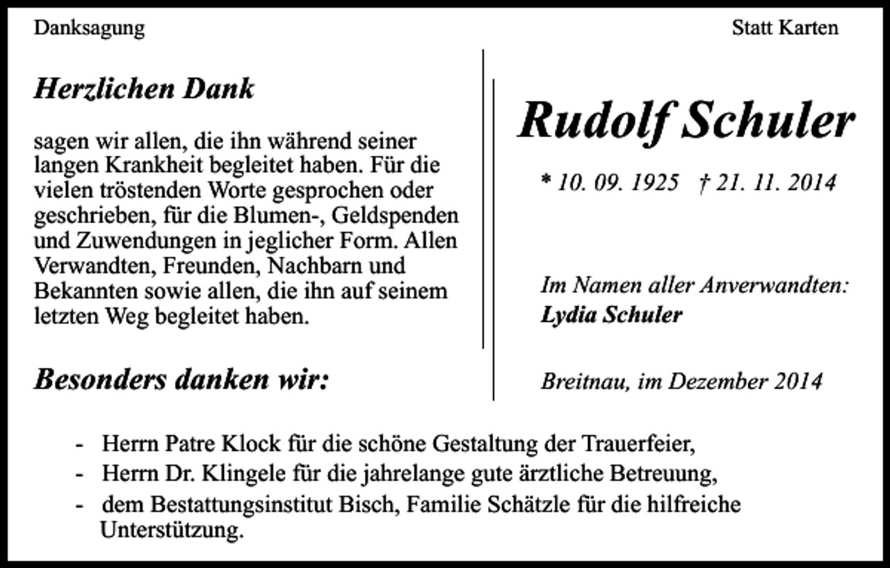 <p>Danksagung</p><p>Herzlichen Dank<br />sagen wir allen, die ihn während seiner<br />langen Krankheit begleitet haben. Für die<br />vielen tröstenden Worte gesprochen oder<br />geschrieben, für die Blumen-, Geldspenden<br />und Zuwendungen in jeglicher Form. Allen<br />Verwandten, Freunden, Nachbarn und<br />Bekannten sowie allen, die ihn auf seinem<br />letzten Weg begleitet haben.</p><p>Besonders danken wir:</p><p>Statt Karten</p><p>Rudolf Schuler<br />* 10. 09. 1925 † 21. 11. 2014</p><p>Im Namen aller Anverwandten:<br />Lydia Schuler<br />Breitnau, im Dezember 2014</p><p>- Herrn Patre Klock für die schöne Gestaltung der Trauerfeier,<br />- Herrn Dr. Klingele für die jahrelange gute ärztliche Betreuung,<br />- dem Bestattungsinstitut Bisch, Familie Schätzle für die hilfreiche<br />Unterstützung.</p>