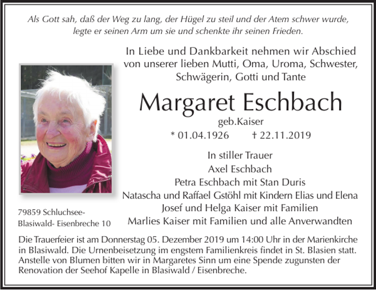 <p>Als Gott sah, daß der Weg zu lang, der Hügel zu steil und der Atem schwer wurde,<br />legte er seinen Arm um sie und schenkte ihr seinen Frieden.</p><p>In Liebe und Dankbarkeit nehmen wir Abschied<br />von unserer lieben Mutti, Oma, Uroma, Schwester,<br />Schwägerin, Gotti und Tante</p><p>Margaret Eschbach<br />geb.Kaiser<br />* 01.04.1926<br />† 22.11.2019</p><p>79859 SchluchseeBlasiwald- Eisenbreche 10</p><p>In stiller Trauer<br />Axel Eschbach<br />Petra Eschbach mit Stan Duris<br />Natascha und Raffael Gstöhl mit Kindern Elias und Elena<br />Josef und Helga Kaiser mit Familien<br />Marlies Kaiser mit Familien und alle Anverwandten</p><p>Die Trauerfeier ist am Donnerstag 05. Dezember 2019 um 14:00 Uhr in der Marienkirche<br />in Blasiwald. Die Urnenbeisetzung im engstem Familienkreis ﬁndet in St. Blasien statt.<br />Anstelle von Blumen bitten wir in Margaretes Sinn um eine Spende zugunsten der<br />Renovation der Seehof Kapelle in Blasiwald / Eisenbreche.</p>