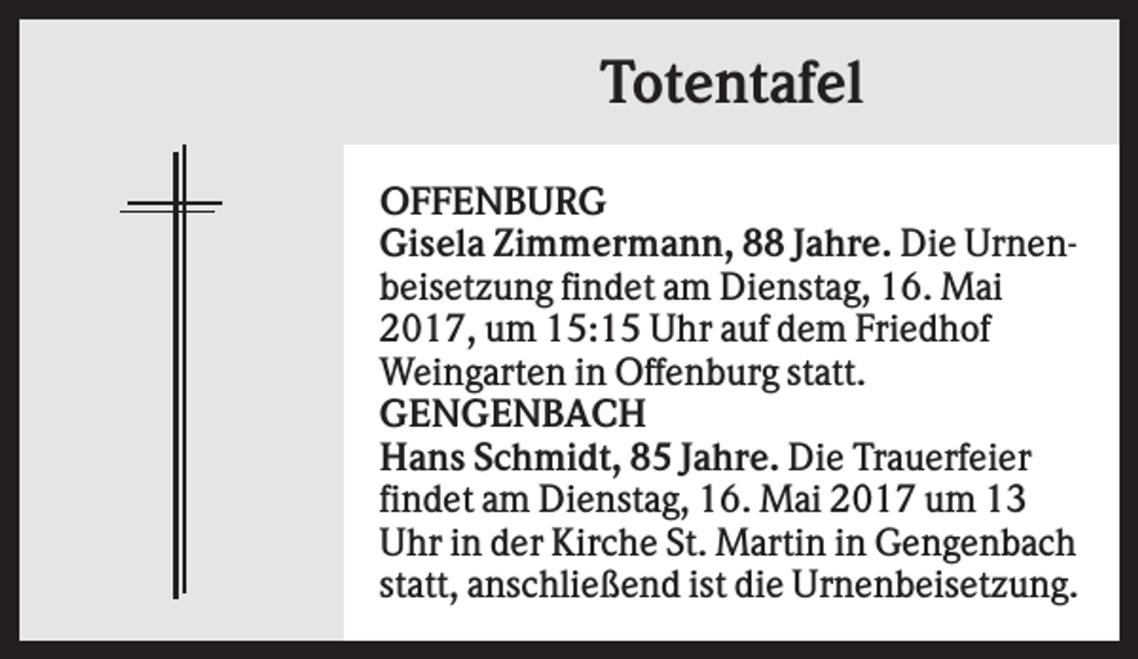 <p>Totentafel<br />OFFENBURG<br />Gisela Zimmermann, 88 Jahre. Die Urnenbeisetzung findet am Dienstag, 16. Mai<br />2017, um 15:15 Uhr auf dem Friedhof<br />Weingarten in Offenburg statt.<br />GENGENBACH<br />Hans Schmidt, 85 Jahre. Die Trauerfeier<br />findet am Dienstag, 16. Mai 2017 um 13<br />Uhr in der Kirche St. Martin in Gengenbach<br />statt, anschließend ist die Urnenbeisetzung.</p>
