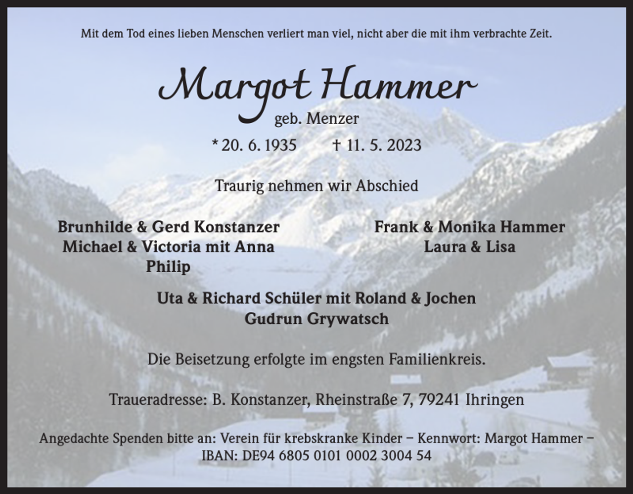 <p>Mit dem Tod eines lieben Menschen verliert man viel, nicht aber die mit ihm verbrachte Zeit.</p><p>Margot Hammer<br />geb. Menzer</p><p>* 20. 6. 1935 † 11. 5. 2023<br />Traurig nehmen wir Abschied</p><p>Brunhilde &amp; Gerd Konstanzer</p><p>Michael &amp; Victoria mit Anna<br />Philip</p><p>Frank &amp; Monika Hammer<br />Laura &amp; Lisa</p><p>Uta &amp; Richard Schüler mit Roland &amp; Jochen<br />Gudrun Grywatsch<br />Die Beisetzung erfolgte im engsten Familienkreis.<br />Traueradresse: B. Konstanzer, Rheinstraße 7, 79241 Ihringen<br />Angedachte Spenden bitte an: Verein für krebskranke Kinder – Kennwort: Margot Hammer –<br />IBAN: DE94 6805 0101 0002 3004 54</p>