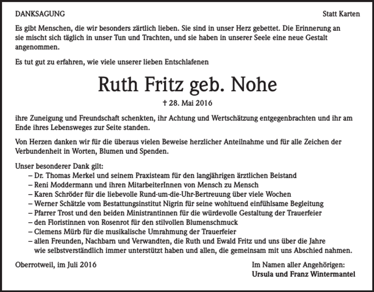 <p>DANKSAGUNG</p><p>Statt Karten</p><p>Es gibt Menschen, die wir besonders zärtlich lieben. Sie sind in unser Herz gebettet. Die Erinnerung an<br />sie mischt sich täglich in unser Tun und Trachten, und sie haben in unserer Seele eine neue Gestalt<br />angenommen.<br />Es tut gut zu erfahren, wie viele unserer lieben Entschlafenen</p><p>Ruth Fritz geb. Nohe<br />† 28. Mai 2016<br />ihre Zuneigung und Freundschaft schenkten, ihr Achtung und Wertschätzung entgegenbrachten und ihr am<br />Ende ihres Lebensweges zur Seite standen.<br />Von Herzen danken wir für die überaus vielen Beweise herzlicher Anteilnahme und für alle Zeichen der<br />Verbundenheit in Worten, Blumen und Spenden.<br />Unser besonderer Dank gilt:<br />– Dr. Thomas Merkel und seinem Praxisteam für den langjährigen ärztlichen Beistand<br />– Reni Moddermann und ihren MitarbeiterInnen von Mensch zu Mensch<br />– Karen Schröder für die liebevolle Rund-um-die-Uhr-Bertreuung über viele Wochen<br />– Werner Schätzle vom Bestattungsinstitut Nigrin für seine wohltuend einfühlsame Begleitung<br />– Pfarrer Trost und den beiden Ministrantinnen für die würdevolle Gestaltung der Trauerfeier<br />– den Floristinnen von Rosenrot für den stilvollen Blumenschmuck<br />– Clemens Mürb für die musikalische Umrahmung der Trauerfeier<br />– a llen Freunden, Nachbarn und Verwandten, die Ruth und Ewald Fritz und uns über die Jahre<br />wie selbstverständlich immer unterstützt haben und allen, die gemeinsam mit uns Abschied nahmen.<br />Oberrotweil, im Juli 2016</p><p>Im Namen aller Angehörigen:<br />Ursula und Franz Wintermantel</p>