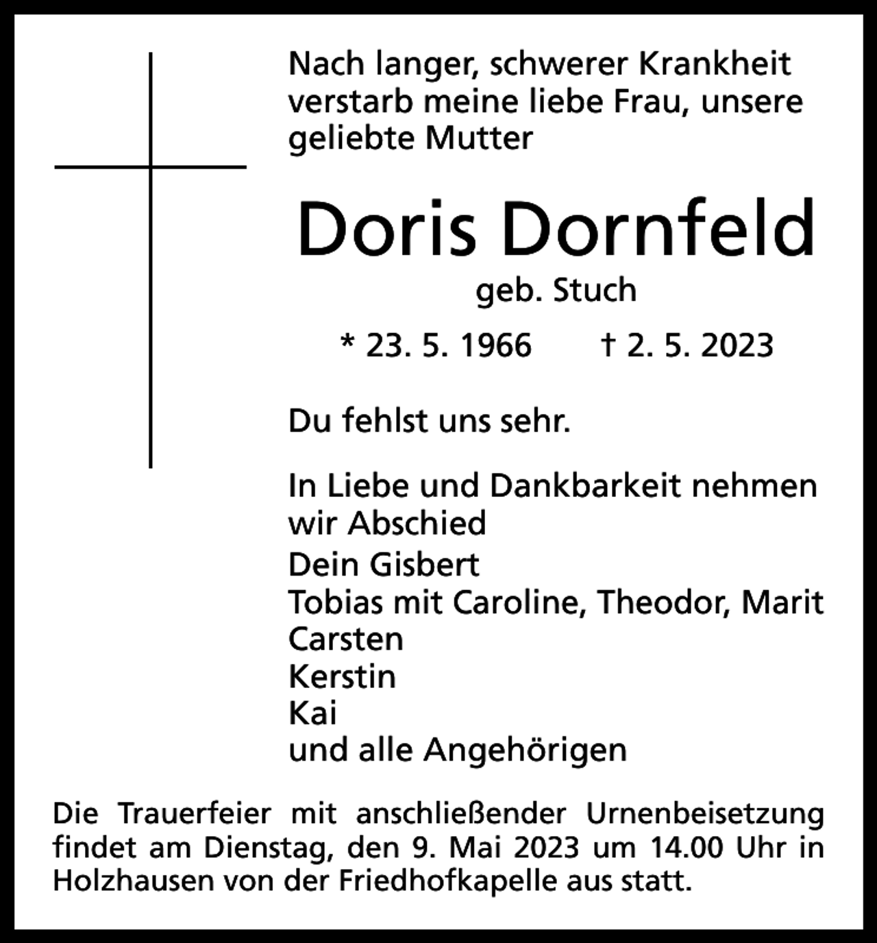 <p>Nach langer, schwerer Krankheit<br />verstarb meine liebe Frau, unsere<br />geliebte Mutter</p><p>Doris Dornfeld<br />geb. Stuch</p><p>* 23. 5. 1966 † 2. 5. 2023<br />Du fehlst uns sehr.<br />In Liebe und Dankbarkeit nehmen<br />wir Abschied<br />Dein Gisbert<br />Tobias mit Caroline, Theodor, Marit<br />Carsten<br />Kerstin<br />Kai<br />und alle Angehörigen<br />Die Trauerfeier mit anschließender Urnenbeisetzung<br />findet am Dienstag, den 9. Mai 2023 um 14.00 Uhr in<br />Holzhausen von der Friedhofkapelle aus statt.</p>