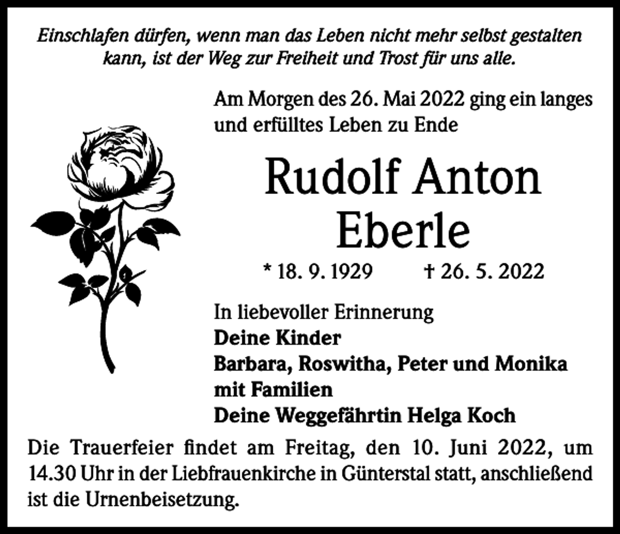 <p>Einschlafen dürfen, wenn man das Leben nicht mehr selbst gestalten<br />kann, ist der Weg zur Freiheit und Trost für uns alle.</p><p>Am Morgen des 26. Mai 2022 ging ein langes<br />und erfülltes Leben zu Ende</p><p>Rudolf Anton<br />Eberle</p><p>* 18. 9. 1929</p><p>† 26. 5. 2022</p><p>In liebevoller Erinnerung<br />Deine Kinder<br />Barbara, Roswitha, Peter und Monika<br />mit Familien<br />Deine Weggefährtin Helga Koch<br />Die Trauerfeier findet am Freitag, den 10. Juni 2022, um<br />14.30 Uhr in der Liebfrauenkirche in Günterstal statt, anschließend<br />ist die Urnenbeisetzung.</p>