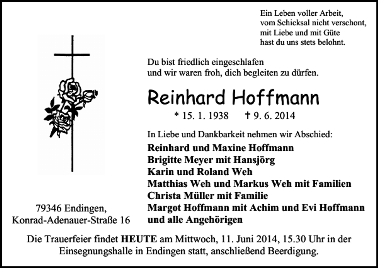 <p>Ein Leben voller Arbeit,<br />vom Schicksal nicht verschont,<br />mit Liebe und mit Güte<br />hast du uns stets belohnt.</p><p>Du bist friedlich eingeschlafen<br />und wir waren froh, dich begleiten zu dürfen.</p><p>Reinhard Hoffmann<br />* 15. 1. 1938</p><p> 9. 6. 2014</p><p>In Liebe und Dankbarkeit nehmen wir Abschied:</p><p>79346 Endingen,<br />Konrad-Adenauer-Straße 16</p><p>Reinhard und Maxine Hoffmann<br />Brigitte Meyer mit Hansjörg<br />Karin und Roland Weh<br />Matthias Weh und Markus Weh mit Familien<br />Christa Müller mit Familie<br />Margot Hoffmann mit Achim und Evi Hoffmann<br />und alle Angehörigen</p><p>Die Trauerfeier findet HEUTE am Mittwoch, 11. Juni 2014, 15.30 Uhr in der<br />Einsegnungshalle in Endingen statt, anschließend Beerdigung.</p>