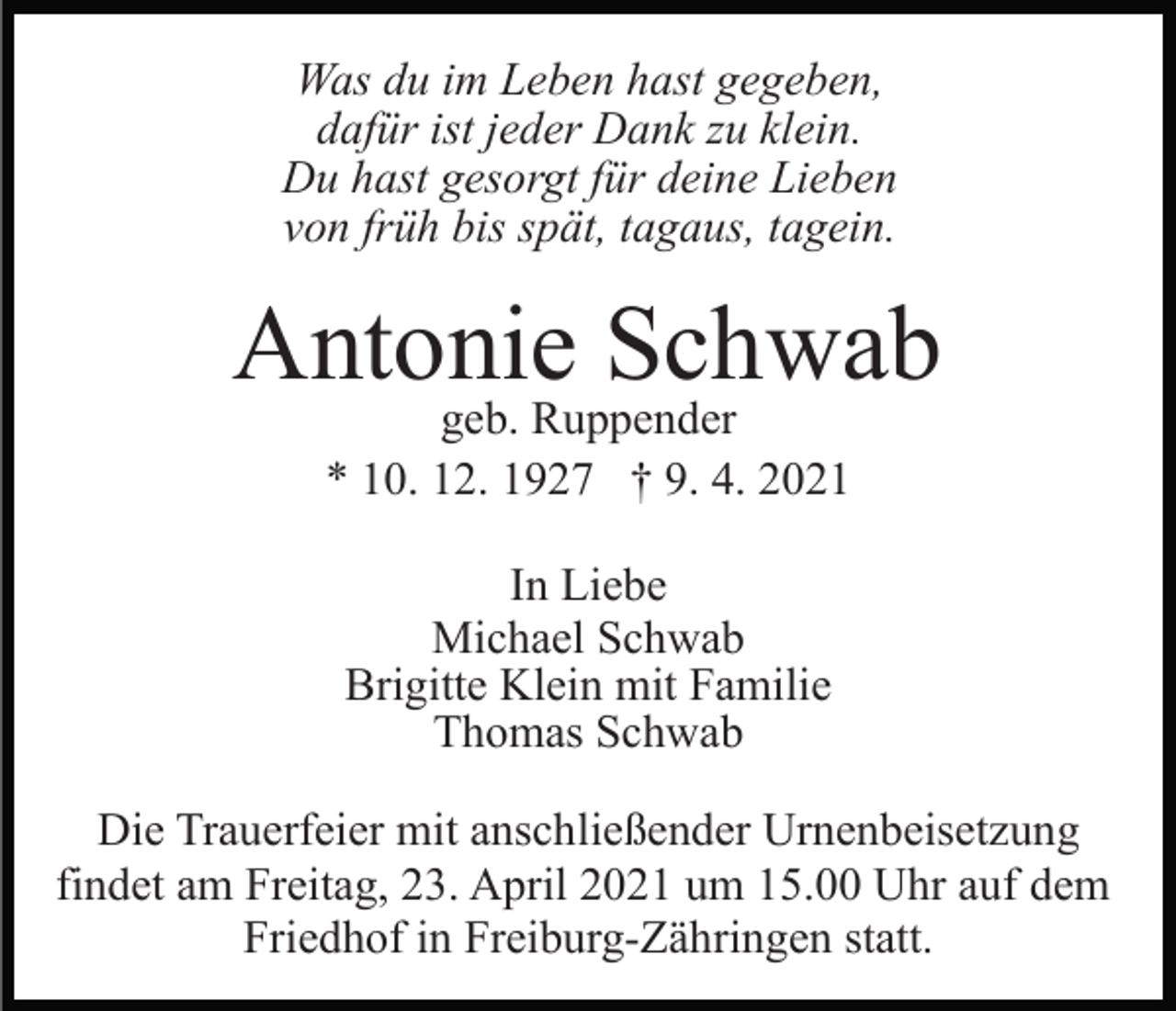 <p>Was du im Leben hast gegeben,<br />dafür ist jeder Dank zu klein.<br />Du hast gesorgt für deine Lieben<br />von früh bis spät, tagaus, tagein.</p><p>Antonie Schwab<br />geb. Ruppender<br />* 10. 12. 1927 † 9. 4. 2021<br />In Liebe<br />Michael Schwab<br />Brigitte Klein mit Familie<br />Thomas Schwab<br />Die Trauerfeier mit anschließender Urnenbeisetzung<br />findet am Freitag, 23. April 2021 um 15.00 Uhr auf dem<br />Friedhof in Freiburg-Zähringen statt.</p>