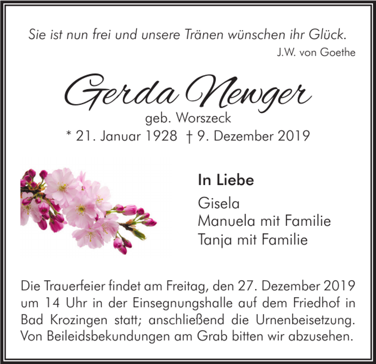 <p>Sie ist nun frei und unsere Tränen wünschen ihr Glück.<br />J.W. von Goethe</p><p>Gerda Newger<br />geb. Worszeck<br />* 21. Januar 1928 † 9. Dezember 2019</p><p>In Liebe<br />Gisela<br />Manuela mit Familie<br />Tanja mit Familie<br />Die Trauerfeier findet am Freitag, den 27. Dezember 2019<br />um 14 Uhr in der Einsegnungshalle auf dem Friedhof in<br />Bad Krozingen statt; anschließend die Urnenbeisetzung.<br />Von Beileidsbekundungen am Grab bitten wir abzusehen.</p>