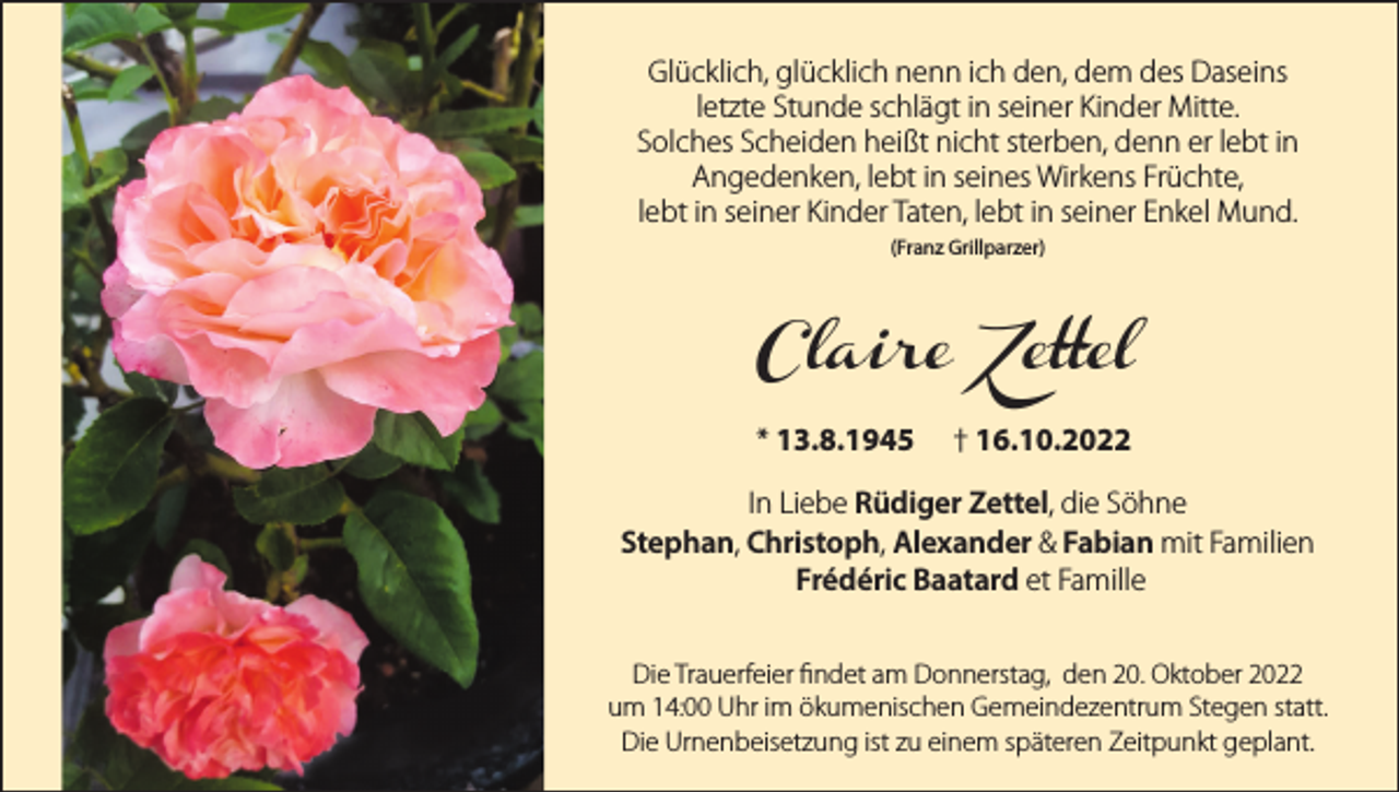 <p>Glücklich, glücklich nenn ich den, dem des Daseins<br />letzte Stunde schlägt in seiner Kinder Mitte.<br />Solches Scheiden heißt nicht sterben, denn er lebt in<br />Angedenken, lebt in seines Wirkens Früchte,<br />lebt in seiner Kinder Taten, lebt in seiner Enkel Mund.<br />(Franz Grillparzer)</p><p>Claire Zettel<br />* 13.8.1945 † 16.10.2022<br />In Liebe Rüdiger Zettel, die Söhne<br />Stephan, Christoph, Alexander &amp; Fabian mit Familien<br />Frédéric Baatard et Famille<br />Die Trauerfeier findet am Donnerstag, den 20. Oktober 2022<br />um 14:00 Uhr im ökumenischen Gemeindezentrum Stegen statt.<br />Die Urnenbeisetzung ist zu einem späteren Zeitpunkt geplant.</p>