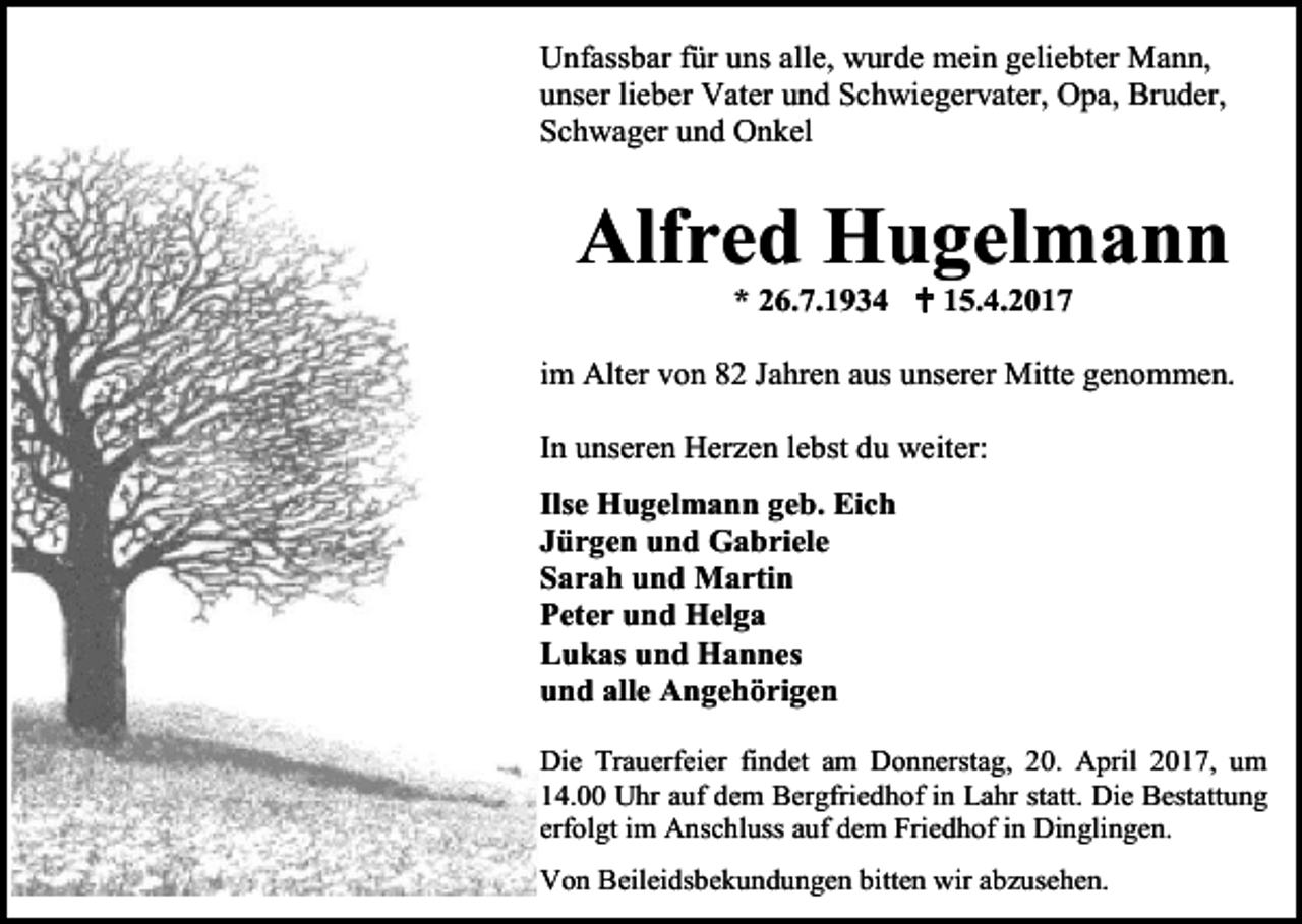 <p>Unfassbar für uns alle, wurde mein geliebter Mann,<br />unser lieber Vater und Schwiegervater, Opa, Bruder,<br />Schwager und Onkel</p><p>Alfred Hugelmann<br />* 26.7.1934  15.4.2017<br />im Alter von 82 Jahren aus unserer Mitte genommen.<br />In unseren Herzen lebst du weiter:<br />Ilse Hugelmann geb. Eich<br />Jürgen und Gabriele<br />Sarah und Martin<br />Peter und Helga<br />Lukas und Hannes<br />und alle Angehörigen<br />Die Trauerfeier findet am Donnerstag, 20. April 2017, um<br />14.00 Uhr auf dem Bergfriedhof in Lahr statt. Die Bestattung<br />erfolgt im Anschluss auf dem Friedhof in Dinglingen.<br />Von Beileidsbekundungen bitten wir abzusehen.</p>