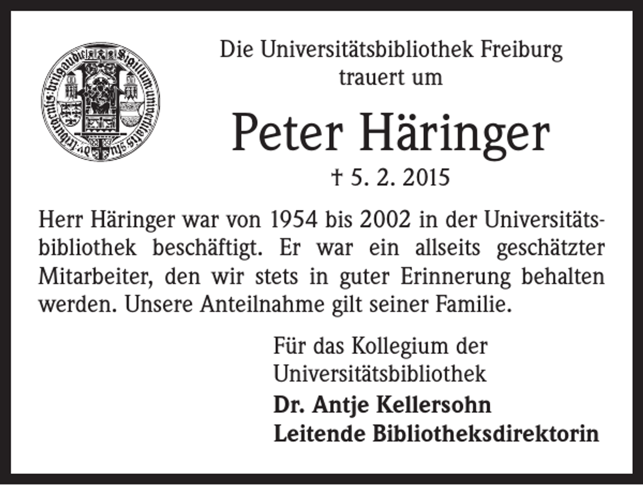 <p>Die Universitätsbibliothek Freiburg<br />trauert um</p><p>Peter Häringer<br />† 5. 2. 2015</p><p>Herr Häringer war von 1954 bis 2002 in der Universitätsbibliothek beschäftigt. Er war ein allseits geschätzter<br />­Mitarbeiter, den wir stets in guter Erinnerung behalten<br />werden. Unsere Anteilnahme gilt seiner Familie.<br />Für das Kollegium der<br />Universitätsbibliothek<br />Dr. Antje Kellersohn<br />Leitende Bibliotheksdirektorin</p>