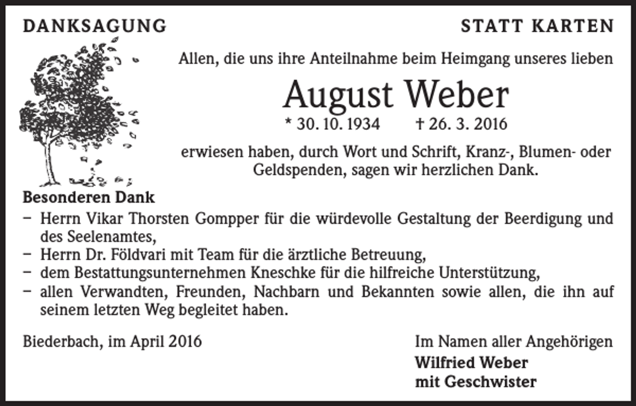 <p>DANKSAGUNG</p><p>STATT KARTEN</p><p>Allen, die uns ihre Anteilnahme beim Heimgang unseres lieben</p><p>August Weber<br />* 30. 10. 1934 † 26. 3. 2016</p><p>erwiesen haben, durch Wort und Schrift, Kranz-, Blumen- oder<br />Geldspenden, sagen wir herzlichen Dank.<br />Besonderen Dank<br />– Herrn Vikar Thorsten Gompper für die würdevolle Gestaltung der Beerdigung und<br />des Seelenamtes,<br />– Herrn Dr. Földvari mit Team für die ärztliche Betreuung,<br />– dem Bestattungsunternehmen Kneschke für die hilfreiche Unterstützung,<br />– allen Verwandten, Freunden, Nachbarn und Bekannten sowie allen, die ihn auf<br />­seinem letzten Weg begleitet haben.<br />Biederbach, im April 2016</p><p>Im Namen aller Angehörigen<br />Wilfried Weber<br />mit Geschwister</p>