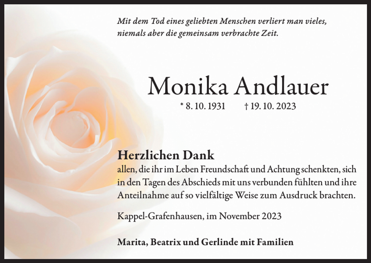 <p>Mit dem Tod eines geliebten Menschen verliert man vieles,<br />niemals aber die gemeinsam verbrachte Zeit.</p><p>Monika Andlauer<br />* 8. 10. 1931</p><p>† 19. 10. 2023</p><p>Herzlichen Dank</p><p>allen, die ihr im Leben Freundschaft und Achtung schenkten, sich<br />in den Tagen des Abschieds mit uns verbunden fühlten und ihre<br />Anteilnahme auf so vielfältige Weise zum Ausdruck brachten.<br />Kappel-Grafenhausen, im November 2023<br />Marita, Beatrix und Gerlinde mit Familien</p>