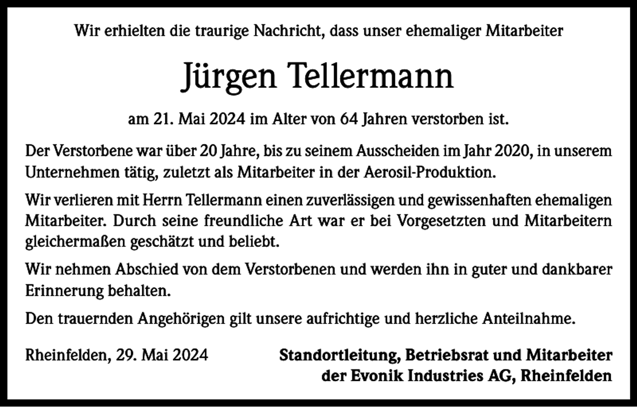 <p>Wir erhielten die traurige Nachricht, dass unser ehemaliger Mitarbeiter</p><p>Jürgen Tellermann<br />am 21. Mai 2024 im Alter von 64 Jahren verstorben ist.<br />Der Verstorbene war über 20 Jahre, bis zu seinem Ausscheiden im Jahr 2020, in unserem<br />Unternehmen tätig, zuletzt als Mitarbeiter in der Aerosil-Produktion.<br />Wir verlieren mit Herrn Tellermann einen zuverlässigen und gewissenhaften ehemaligen<br />Mitarbeiter. Durch seine freundliche Art war er bei Vorgesetzten und Mitarbeitern<br />gleichermaßen geschätzt und beliebt.<br />Wir nehmen Abschied von dem Verstorbenen und werden ihn in guter und dankbarer<br />Erinnerung behalten.<br />Den trauernden Angehörigen gilt unsere aufrichtige und herzliche Anteilnahme.<br />Rheinfelden, 29. Mai 2024</p><p>Standortleitung, Betriebsrat und Mitarbeiter<br />der Evonik Industries AG, Rheinfelden</p>