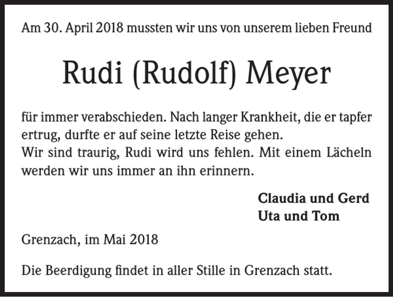 <p>Am 30. April 2018 mussten wir uns von unserem lieben Freund</p><p>Rudi (Rudolf) Meyer<br />für immer verabschieden. Nach langer Krankheit, die er tapfer<br />ertrug, durfte er auf seine letzte Reise gehen.<br />Wir sind traurig, Rudi wird uns fehlen. Mit einem Lächeln<br />werden wir uns immer an ihn erinnern.<br />Claudia und Gerd<br />Uta und Tom<br />Grenzach, im Mai 2018<br />Die Beerdigung findet in aller Stille in Grenzach statt.</p>