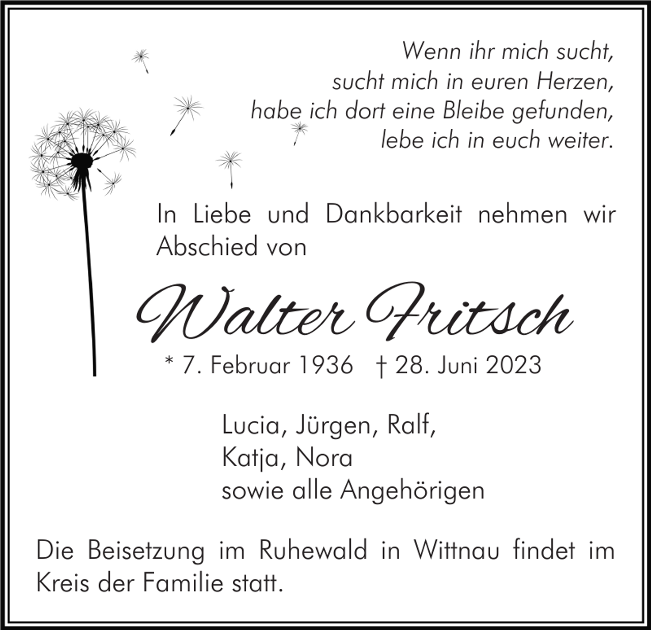 <p>Wenn ihr mich sucht,<br />sucht mich in euren Herzen,<br />habe ich dort eine Bleibe gefunden,<br />lebe ich in euch weiter.</p><p>In Liebe und Dankbarkeit nehmen wir<br />Abschied von</p><p>Walter Fritsch<br />* 7. Februar 1936 † 28. Juni 2023</p><p>Lucia, Jürgen, Ralf,<br />Katja, Nora<br />sowie alle Angehörigen<br />Die Beisetzung im Ruhewald in Wittnau findet im<br />Kreis der Familie statt.</p>