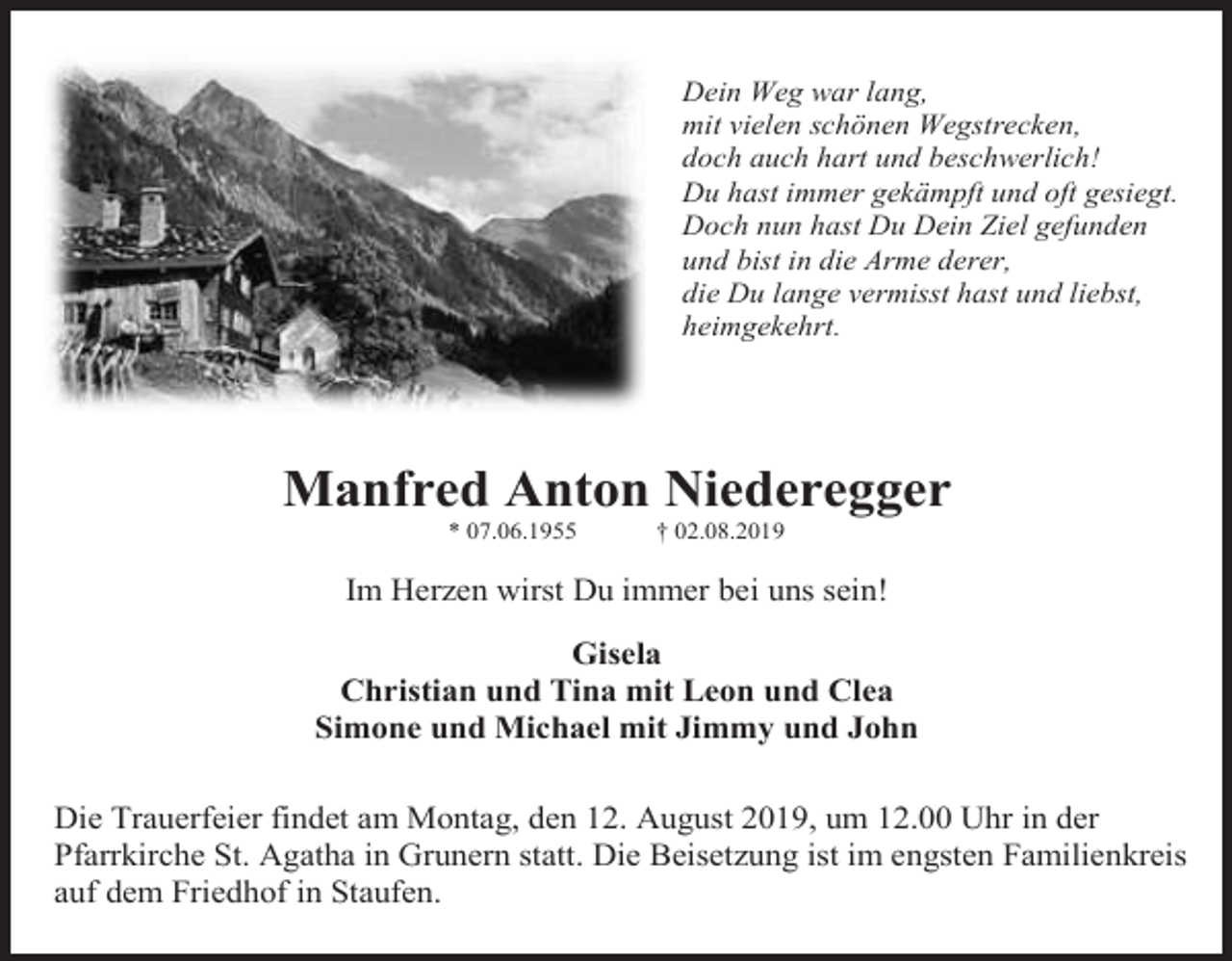 <p>Dein Weg war lang,<br />mit vielen schönen Wegstrecken,<br />doch auch hart und beschwerlich!<br />Du hast immer gekämpft und oft gesiegt.<br />Doch nun hast Du Dein Ziel gefunden<br />und bist in die Arme derer,<br />die Du lange vermisst hast und liebst,<br />heimgekehrt.</p><p>Manfred Anton Niederegger<br />* 07.06.1955</p><p>† 02.08.2019</p><p>Im Herzen wirst Du immer bei uns sein!<br />Gisela<br />Christian und Tina mit Leon und Clea<br />Simone und Michael mit Jimmy und John<br />Die Trauerfeier findet am Montag, den 12. August 2019, um 12.00 Uhr in der<br />Pfarrkirche St. Agatha in Grunern statt. Die Beisetzung ist im engsten Familienkreis<br />auf dem Friedhof in Staufen.</p>