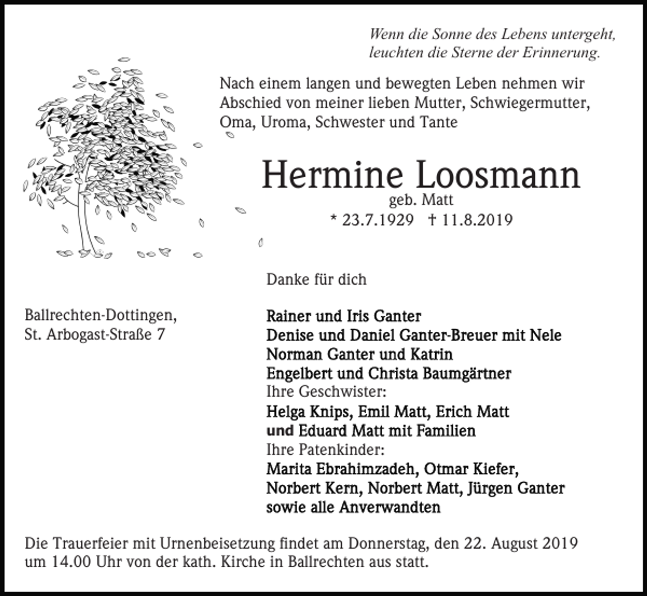 <p>Wenn die Sonne des Lebens untergeht,<br />leuchten die Sterne der Erinnerung.<br />Nach einem langen und bewegten Leben nehmen wir<br />Abschied von meiner lieben Mutter, Schwiegermutter,<br />Oma, Uroma, Schwester und Tante</p><p>Herminegeb.Loosmann<br />Matt<br />* 23.7.1929 † 11.8.2019<br />Danke für dich<br />Ballrechten-Dottingen,<br />St. Arbogast-Straße 7<br />Ihre Geschwister:<br />und</p><p>Ihre Patenkinder:</p><p>Die Trauerfeier mit Urnenbeisetzung findet am Donnerstag, den 22. August 2019<br />um 14.00 Uhr von der kath. Kirche in Ballrechten aus statt.</p>