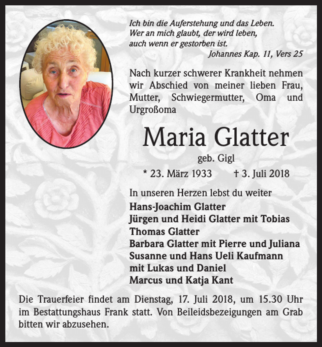 <p>Ich bin die Auferstehung und das Leben.<br />Wer an mich glaubt, der wird leben,<br />auch wenn er gestorben ist.</p><p>Johannes Kap. 11, Vers 25</p><p>Nach kurzer schwerer Krankheit ­nehmen<br />wir Abschied von meiner lieben Frau,<br />­Mutter, Schwiegermutter, Oma und<br />­Urgroßoma</p><p>Maria Glatter</p><p>geb. Gigl<br />* 23. März 1933 † 3. Juli 2018<br />In unseren Herzen lebst du weiter<br />Hans-Joachim Glatter<br />Jürgen und Heidi Glatter mit Tobias<br />Thomas Glatter<br />Barbara Glatter mit Pierre und Juliana<br />Susanne und Hans Ueli Kaufmann<br />mit Lukas und Daniel<br />Marcus und Katja Kant<br />Die Trauerfeier findet am Dienstag, 17. Juli 2018, um 15.30 Uhr<br />im Bestattungshaus Frank statt. Von Beileidsbezeigungen am Grab<br />bitten wir abzusehen.</p>