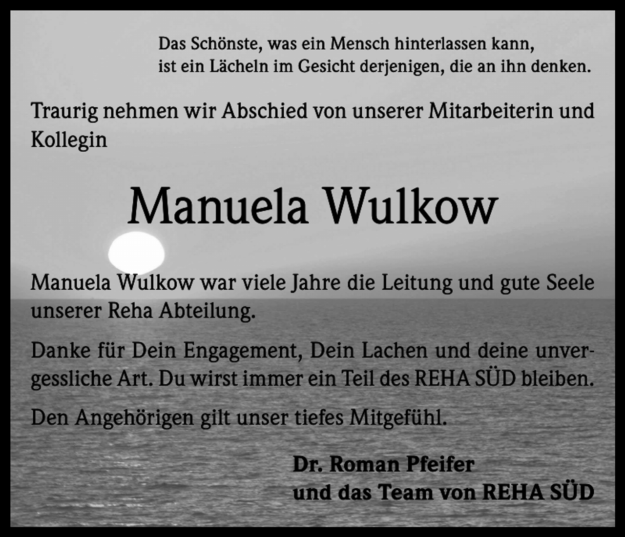 <p>Das Schönste, was ein Mensch hinterlassen kann,<br />ist ein Lächeln im Gesicht derjenigen, die an ihn denken.</p><p>Traurig nehmen wir Abschied von unserer Mitarbeiterin und<br />Kollegin</p><p>Manuela Wulkow<br />Manuela Wulkow war viele Jahre die Leitung und gute Seele<br />unserer Reha Abteilung.<br />Danke für Dein Engagement, Dein Lachen und deine unvergessliche Art. Du wirst immer ein Teil des REHA SÜD bleiben.<br />Den Angehörigen gilt unser tiefes Mitgefühl.<br />Dr. Roman Pfeifer<br />und das Team von REHA SÜD</p>