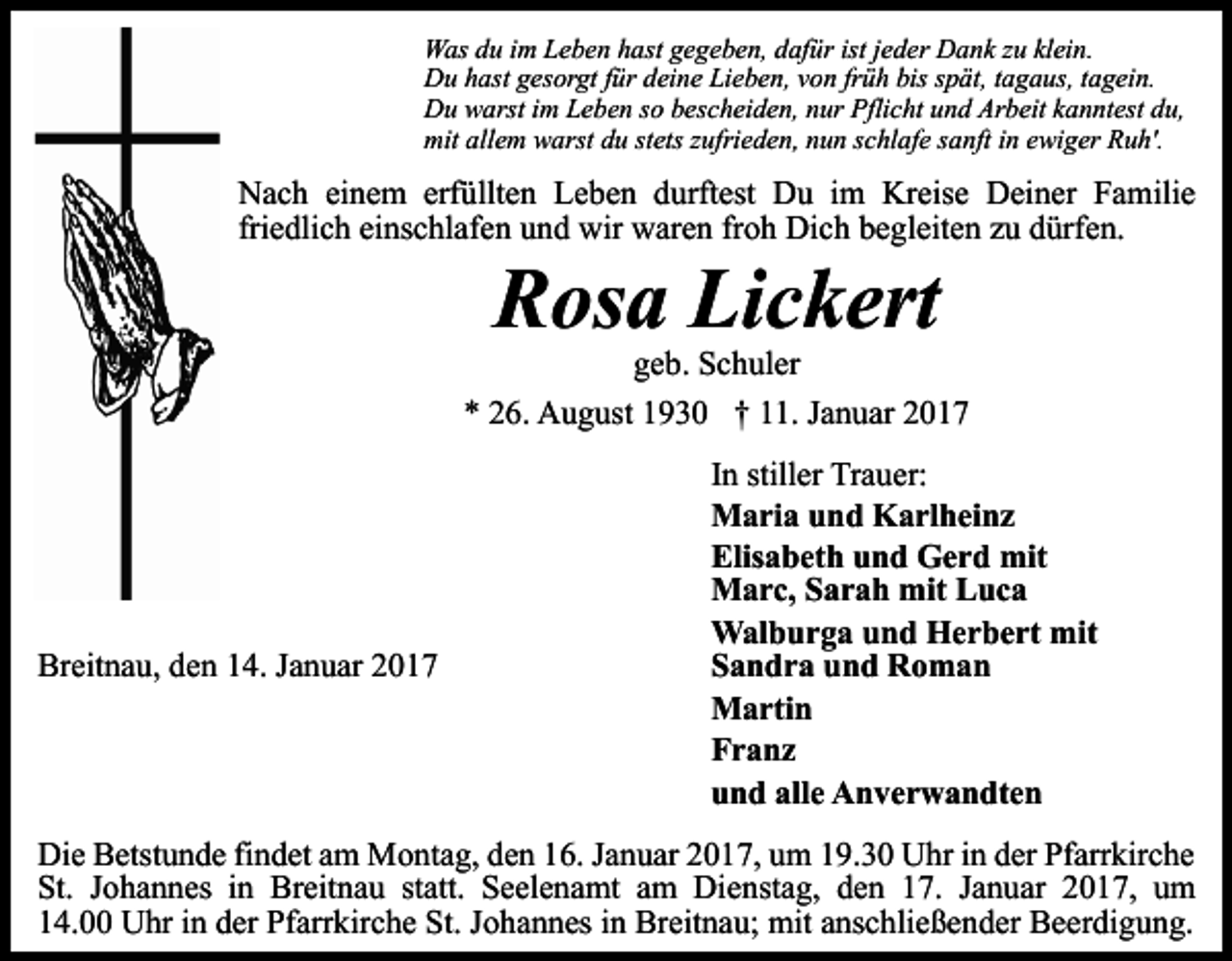 <p>Was du im Leben hast gegeben, dafür ist jeder Dank zu klein.<br />Du hast gesorgt für deine Lieben, von früh bis spät, tagaus, tagein.<br />Du warst im Leben so bescheiden, nur Pflicht und Arbeit kanntest du,<br />mit allem warst du stets zufrieden, nun schlafe sanft in ewiger Ruh'.</p><p>Nach einem erfüllten Leben durftest Du im Kreise Deiner Familie<br />friedlich einschlafen und wir waren froh Dich begleiten zu dürfen.</p><p>Rosa Lickert<br />geb. Schuler<br />* 26. August 1930 † 11. Januar 2017</p><p>Breitnau, den 14. Januar 2017</p><p>In stiller Trauer:<br />Maria und Karlheinz<br />Elisabeth und Gerd mit<br />Marc, Sarah mit Luca<br />Walburga und Herbert mit<br />Sandra und Roman<br />Martin<br />Franz<br />und alle Anverwandten</p><p>Die Betstunde findet am Montag, den 16. Januar 2017, um 19.30 Uhr in der Pfarrkirche<br />St. Johannes in Breitnau statt. Seelenamt am Dienstag, den 17. Januar 2017, um<br />14.00 Uhr in der Pfarrkirche St. Johannes in Breitnau; mit anschließender Beerdigung.</p>