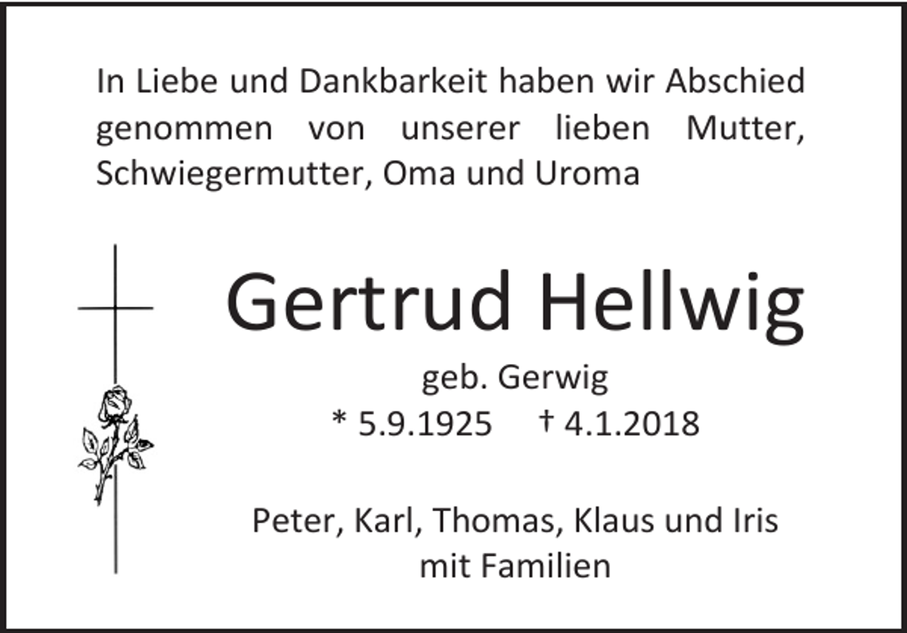 <p>In Liebe und Dankbarkeit haben wir Abschied<br />genommen von unserer lieben Mutter,<br />Schwiegermutter, Oma und Uroma</p><p>Gertrud Hellwig<br />geb. Gerwig<br />* 5.9.1925 † 4.1.2018</p><p>Peter, Karl, Thomas, Klaus und Iris<br />mit Familien</p>