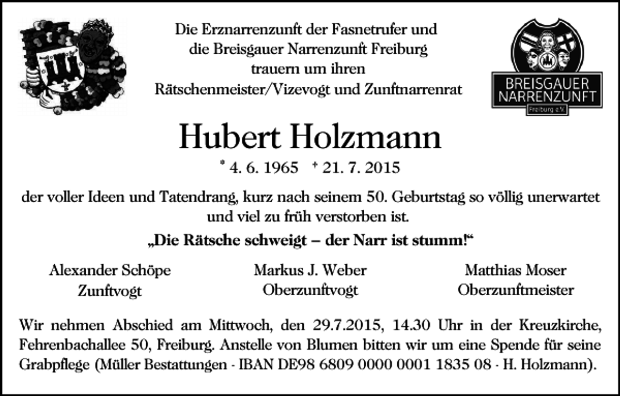 <p>Die Erznarrenzunft der Fasnetrufer und<br />die Breisgauer Narrenzunft Freiburg<br />trauern um ihren<br />Rätschenmeister/Vizevogt und Zunftnarrenrat</p><p>Hubert Holzmann<br />* 4. 6. 1965 † 21. 7. 2015<br />der voller Ideen und Tatendrang, kurz nach seinem 50. Geburtstag so völlig unerwartet<br />und viel zu früh verstorben ist.<br />„Die Rätsche schweigt – der Narr ist stumm!“<br />Alexander Schöpe<br />Zunftvogt</p><p>Markus J. Weber<br />Oberzunftvogt</p><p>Matthias Moser<br />Oberzunftmeister</p><p>Wir nehmen Abschied am Mittwoch, den 29.7.2015, 14.30 Uhr in der Kreuzkirche,<br />Fehrenbachallee 50, Freiburg. Anstelle von Blumen bitten wir um eine Spende für seine<br />Grabpflege (Müller Bestattungen - IBAN DE98 6809 0835 08 - H. Holzmann).</p>