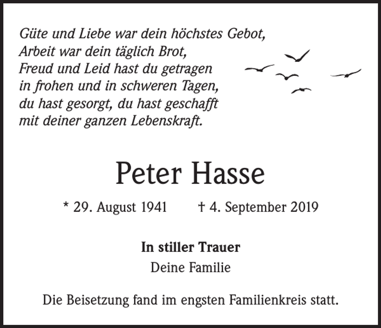 <p>Güte und Liebe war dein höchstes Gebot,<br />Arbeit war dein täglich Brot,<br />Freud und Leid hast du getragen<br />in frohen und in schweren Tagen,<br />du hast gesorgt, du hast geschafft<br />mit deiner ganzen Lebenskraft.</p><p>Peter Hasse<br />* 29. August 1941 † 4. September 2019<br />In stiller Trauer<br />Deine Familie<br />Die Beisetzung fand im engsten Familienkreis statt.</p>
