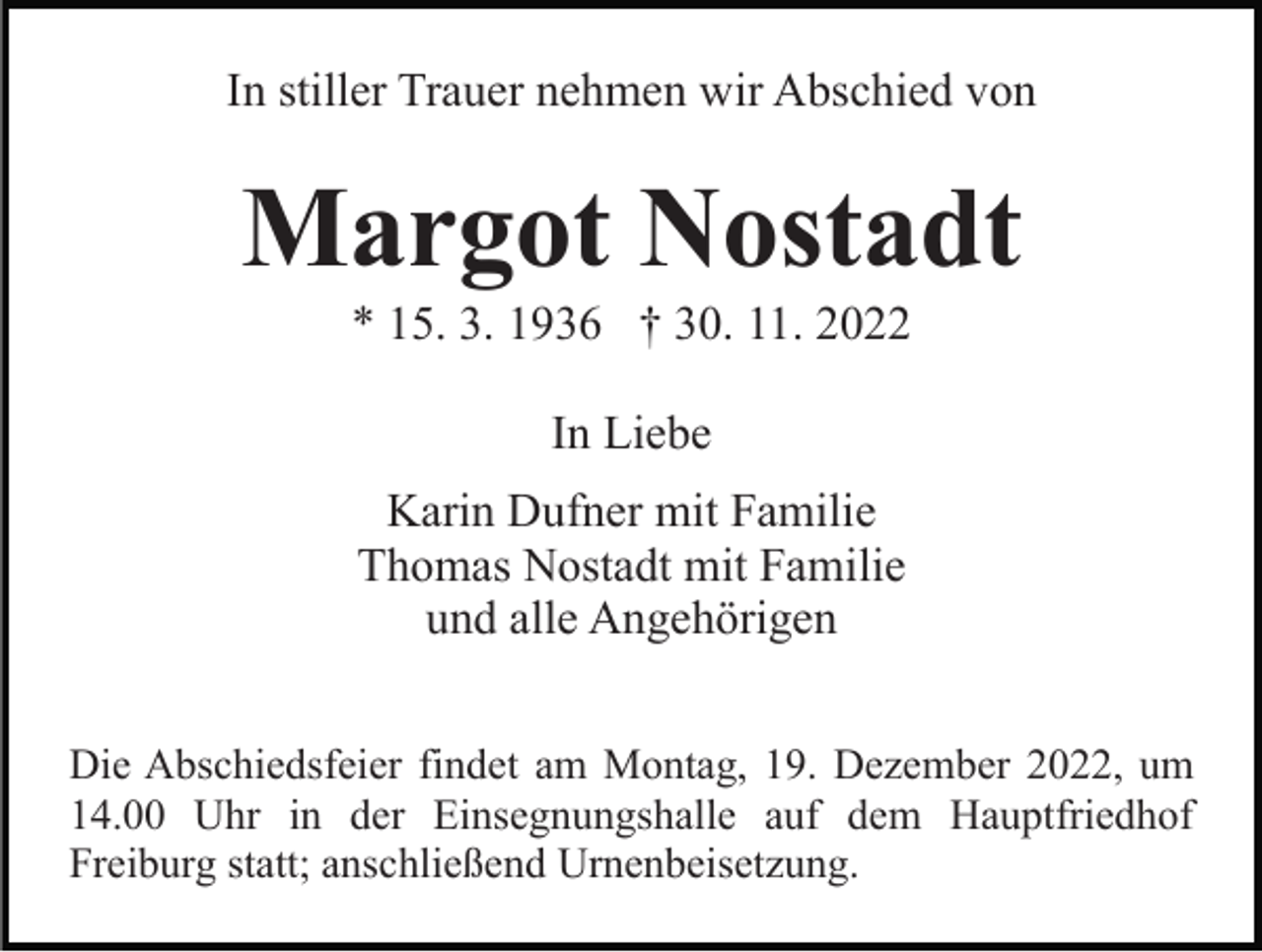 <p>In stiller Trauer nehmen wir Abschied von</p><p>Margot Nostadt<br />* 15. 3. 1936 † 30. 11. 2022<br />In Liebe<br />Karin Dufner mit Familie<br />Thomas Nostadt mit Familie<br />und alle Angehörigen<br />Die Abschiedsfeier findet am Montag, 19. Dezember 2022, um<br />14.00 Uhr in der Einsegnungshalle auf dem Hauptfriedhof<br />Freiburg statt; anschließend Urnenbeisetzung.</p>