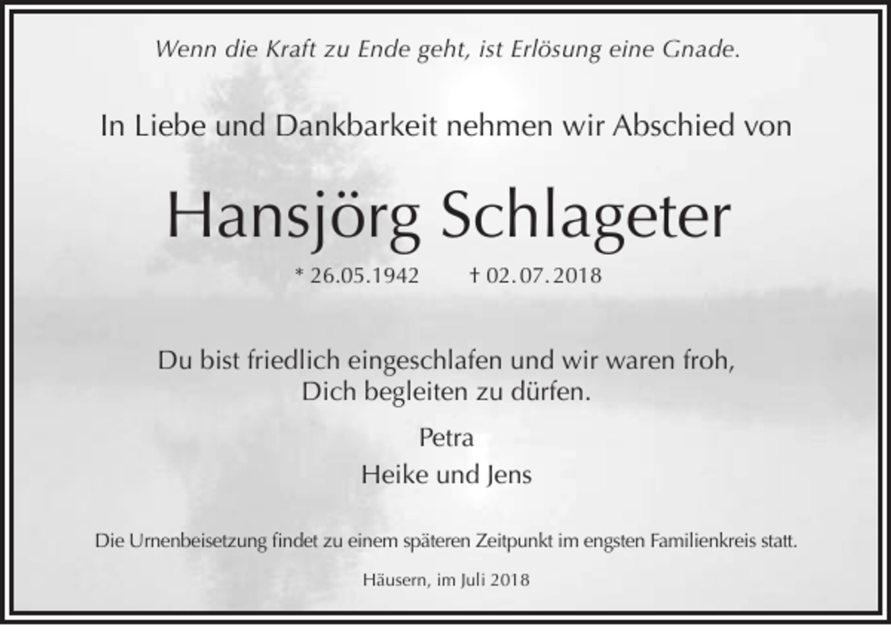 <p>Wenn die Kraft zu Ende geht, ist Erlösung eine Gnade.</p><p>In Liebe und Dankbarkeit nehmen wir Abschied von</p><p>Hansjörg Schlageter<br />* 26.05.1942</p><p>† 02. 07. 2018</p><p>Du bist friedlich eingeschlafen und wir waren froh,<br />Dich begleiten zu dürfen.<br />Petra<br />Heike und Jens<br />Die Urnenbeisetzung findet zu einem späteren Zeitpunkt im engsten Familienkreis statt.<br />Häusern, im Juli 2018</p>
