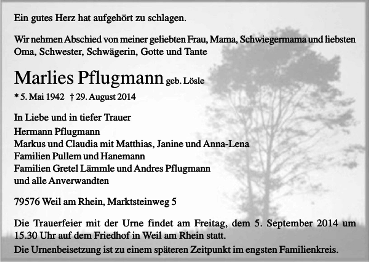 <p>Ein gutes Herz hat aufgehört zu schlagen.<br />Wir nehmen Abschied von meiner geliebten Frau, Mama, Schwiegermama und liebsten<br />Oma, Schwester, Schwägerin, Gotte und Tante</p><p>Marlies Pflugmann geb. Lösle<br />* 5. Mai 1942 † 29. August 2014</p><p>In Liebe und in tiefer Trauer<br />Hermann Pflugmann<br />Markus und Claudia mit Matthias, Janine und Anna-Lena<br />Familien Pullem und Hanemann<br />Familien Gretel Lämmle und Andres Pflugmann<br />und alle Anverwandten<br />79576 Weil am Rhein, Marktsteinweg 5<br />Die Trauerfeier mit der Urne findet am Freitag, dem 5. September 2014 um<br />15.30 Uhr auf dem Friedhof in Weil am Rhein statt.<br />Die Urnenbeisetzung ist zu einem späteren Zeitpunkt im engsten Familienkreis.</p>