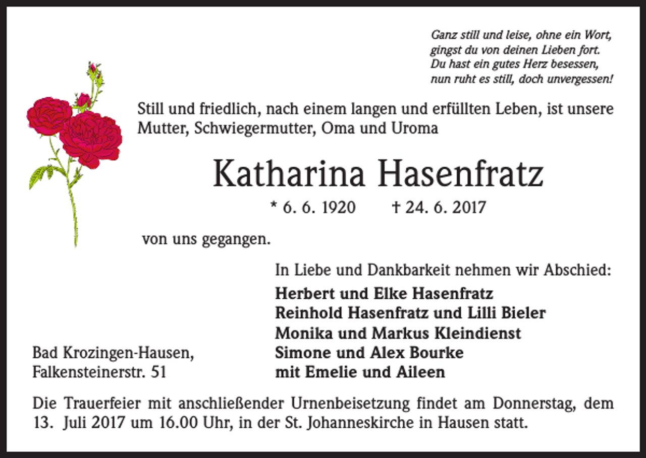 <p>Ganz still und leise, ohne ein Wort,<br />gingst du von deinen Lieben fort.<br />Du hast ein gutes Herz besessen,<br />nun ruht es still, doch unvergessen!</p><p>Still und friedlich, nach einem langen und erfüllten Leben, ist unsere<br />Mutter, Schwiegermutter, Oma und Uroma</p><p>Katharina Hasenfratz<br />* 6. 6. 1920 † 24. 6. 2017<br />von uns gegangen.</p><p>Bad Krozingen-Hausen,<br />Falkensteinerstr. 51</p><p>In Liebe und Dankbarkeit nehmen wir Abschied:<br />Herbert und Elke Hasenfratz<br />Reinhold Hasenfratz und Lilli Bieler<br />Monika und Markus Kleindienst<br />Simone und Alex Bourke<br />mit Emelie und Aileen</p><p>Die Trauerfeier mit anschließender Urnenbeisetzung findet am Donnerstag, dem<br />13. Juli 2017 um 16.00 Uhr, in der St. Johanneskirche in Hausen statt.</p>