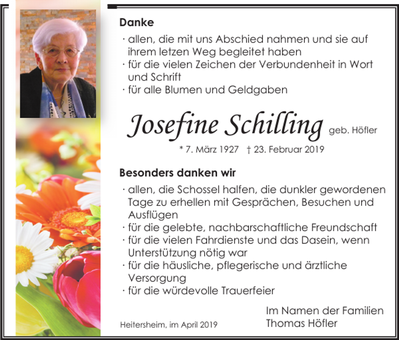 <p>Danke<br />∙ allen, die mit uns Abschied nahmen und sie auf<br />ihrem letzen Weg begleitet haben<br />∙ für die vielen Zeichen der Verbundenheit in Wort<br />und Schrift<br />∙ für alle Blumen und Geldgaben</p><p>Josefine Schilling</p><p>geb. Höfler</p><p>* 7. März 1927 † 23. Februar 2019</p><p>Besonders danken wir<br />∙ allen, die Schossel halfen, die dunkler gewordenen<br />Tage zu erhellen mit Gesprächen, Besuchen und<br />Ausflügen<br />∙ für die gelebte, nachbarschaftliche Freundschaft<br />∙ für die vielen Fahrdienste und das Dasein, wenn<br />Unterstützung nötig war<br />∙ für die häusliche, pflegerische und ärztliche<br />Versorgung<br />∙ für die würdevolle Trauerfeier<br />Heitersheim, im April 2019</p><p>Im Namen der Familien<br />Thomas Höfler</p>
