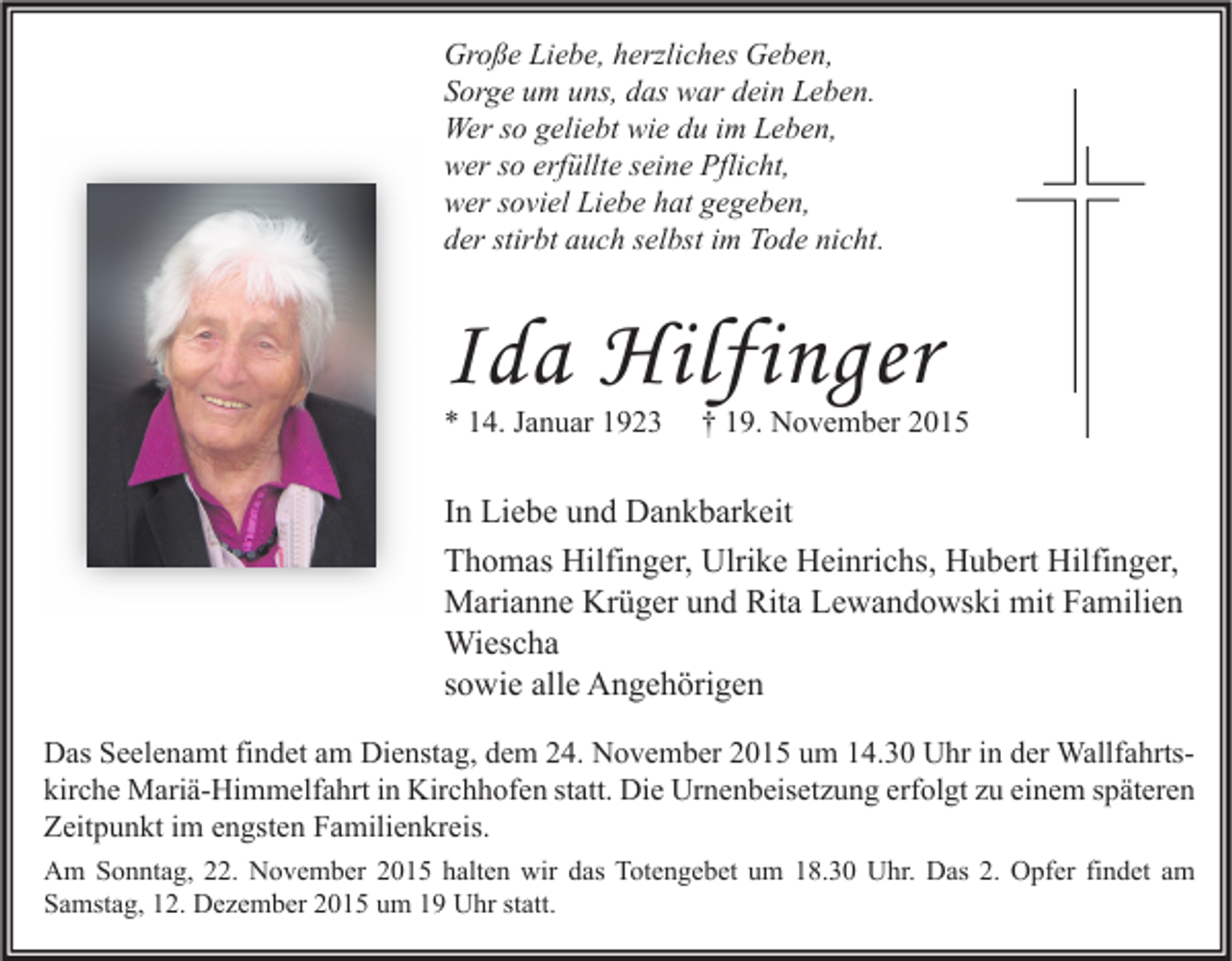 <p>Große Liebe, herzliches Geben,<br />Sorge um uns, das war dein Leben.<br />Wer so geliebt wie du im Leben,<br />wer so erfüllte seine Pflicht,<br />wer soviel Liebe hat gegeben,<br />der stirbt auch selbst im Tode nicht.</p><p>Ida Hilfinger<br />* 14. Januar 1923</p><p>† 19. November 2015</p><p>In Liebe und Dankbarkeit<br />Thomas Hilfinger, Ulrike Heinrichs, Hubert Hilfinger,<br />Marianne Krüger und Rita Lewandowski mit Familien<br />Wiescha<br />sowie alle Angehörigen<br />Das Seelenamt findet am Dienstag, dem 24. November 2015 um 14.30 Uhr in der Wallfahrtskirche Mariä-Himmelfahrt in Kirchhofen statt. Die Urnenbeisetzung erfolgt zu einem späteren<br />Zeitpunkt im engsten Familienkreis.<br />Am Sonntag, 22. November 2015 halten wir das Totengebet um 18.30 Uhr. Das 2. Opfer findet am<br />Samstag, 12. Dezember 2015 um 19 Uhr statt.</p>