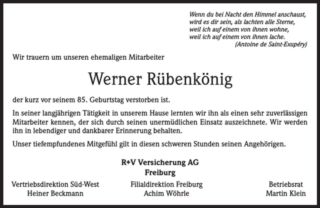 <p>Wenn du bei Nacht den Himmel anschaust,<br />wird es dir sein, als lachten alle Sterne,<br />weil ich auf einem von ihnen wohne,<br />weil ich auf einem von ihnen lache.</p><p>(Antoine de Saint-Exupéry)</p><p>Wir trauern um unseren ehemaligen Mitarbeiter</p><p>Werner Rübenkönig<br />der kurz vor seinem 85. Geburtstag verstorben ist.<br />In seiner langjährigen Tätigkeit in unserem Hause lernten wir ihn als einen sehr zuverlässigen<br />Mitarbeiter kennen, der sich durch seinen unermüdlichen Einsatz auszeichnete. Wir werden<br />ihn in lebendiger und dankbarer Erinnerung behalten.<br />Unser tiefempfundenes Mitgefühl gilt in diesen schweren Stunden seinen Angehörigen.</p><p>Vertriebsdirektion Süd-West<br />Heiner Beckmann</p><p>R+V Versicherung AG<br />Freiburg<br />Filialdirektion Freiburg<br />Achim Wöhrle</p><p>Betriebsrat<br />Martin Klein</p>