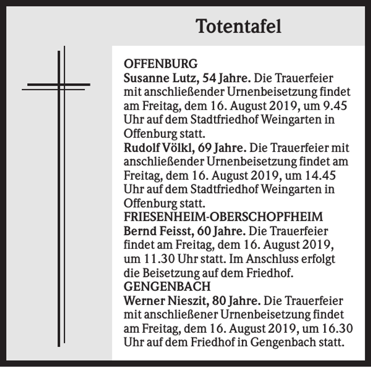<p>Totentafel<br />OFFENBURG<br />Susanne Lutz, 54 Jahre. Die Trauerfeier<br />mit anschließender Urnenbeisetzung findet<br />am Freitag, dem 16. August 2019, um 9.45<br />Uhr auf dem Stadtfriedhof Weingarten in<br />Offenburg statt.<br />Rudolf Völkl, 69 Jahre. Die Trauerfeier mit<br />anschließender Urnenbeisetzung findet am<br />Freitag, dem 16. August 2019, um 14.45<br />Uhr auf dem Stadtfriedhof Weingarten in<br />Offenburg statt.<br />FRIESENHEIM-OBERSCHOPFHEIM<br />Bernd Feisst, 60 Jahre. Die Trauerfeier<br />findet am Freitag, dem 16. August 2019,<br />um 11.30 Uhr statt. Im Anschluss erfolgt<br />die Beisetzung auf dem Friedhof.<br />GENGENBACH<br />Werner Nieszit, 80 Jahre. Die Trauerfeier<br />mit anschließener Urnenbeisetzung findet<br />am Freitag, dem 16. August 2019, um 16.30<br />Uhr auf dem Friedhof in Gengenbach statt.</p>