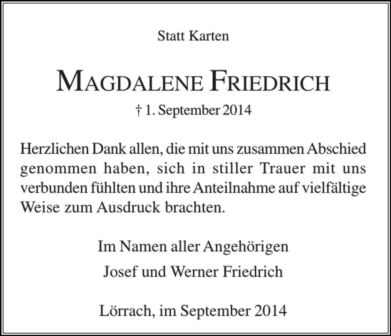 <p>Statt Karten</p><p>MAGDALENE FRIEDRICH<br />† 1. September 2014</p><p>Herzlichen Dank allen, die mit uns zusammen Abschied<br />genommen haben, sich in stiller Trauer mit uns<br />verbunden fühlten und ihre Anteilnahme auf vielfältige<br />Weise zum Ausdruck brachten.<br />Im Namen aller Angehörigen<br />Josef und Werner Friedrich<br />Lörrach, im September 2014</p>