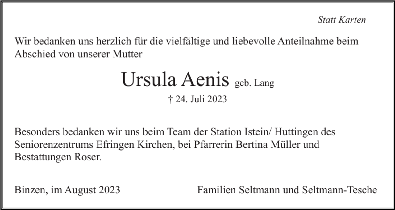 <p>Statt Karten</p><p>Wir bedanken uns herzlich für die vielfältige und liebevolle Anteilnahme beim<br />Abschied von unserer Mutter</p><p>Ursula Aenis geb. Lang<br />† 24. Juli 2023</p><p>Besonders bedanken wir uns beim Team der Station Istein/ Huttingen des<br />Seniorenzentrums Efringen Kirchen, bei Pfarrerin Bertina Müller und<br />Bestattungen Roser.<br />Binzen, im August 2023</p><p>Familien Seltmann und Seltmann-Tesche</p>