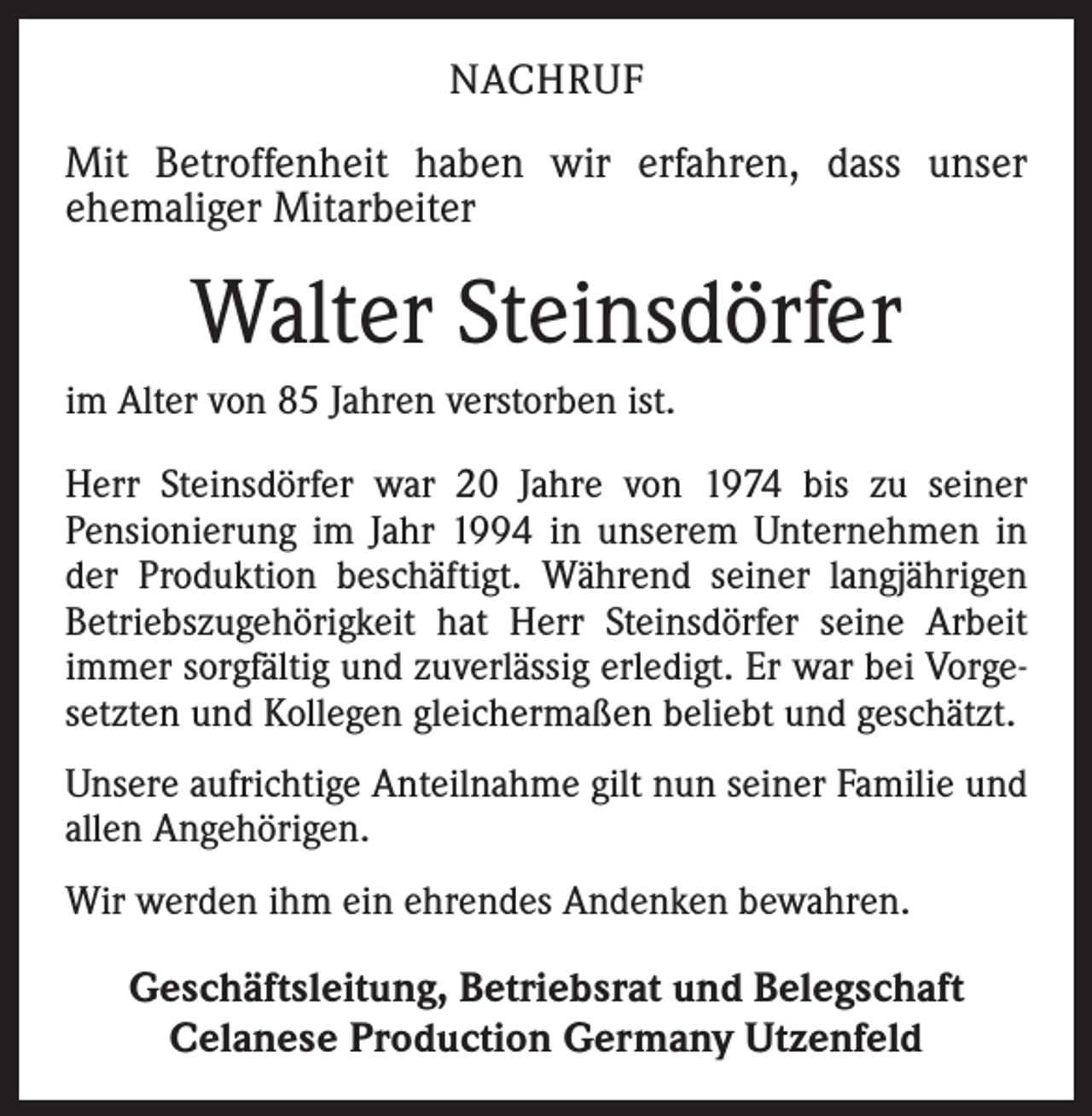 <p>NACHRUF</p><p>Mit Betroffenheit haben wir erfahren, dass unser<br />ehemaliger Mitarbeiter</p><p>Walter Steinsdörfer<br />im Alter von 85 Jahren verstorben ist.<br />Herr Steinsdörfer war 20 Jahre von 1974 bis zu seiner<br />Pensionierung im Jahr 1994 in unserem Unternehmen in<br />der Produktion beschäftigt. Während seiner langjährigen<br />Betriebszugehörigkeit hat Herr Steinsdörfer seine Arbeit<br />immer sorgfältig und zuverlässig erledigt. Er war bei Vorgesetzten und Kollegen gleichermaßen beliebt und geschätzt.<br />Unsere aufrichtige Anteilnahme gilt nun seiner Familie und<br />allen Angehörigen.<br />Wir werden ihm ein ehrendes Andenken bewahren.</p><p>Geschäftsleitung, Betriebsrat und Belegschaft<br />Celanese Production Germany Utzenfeld</p>