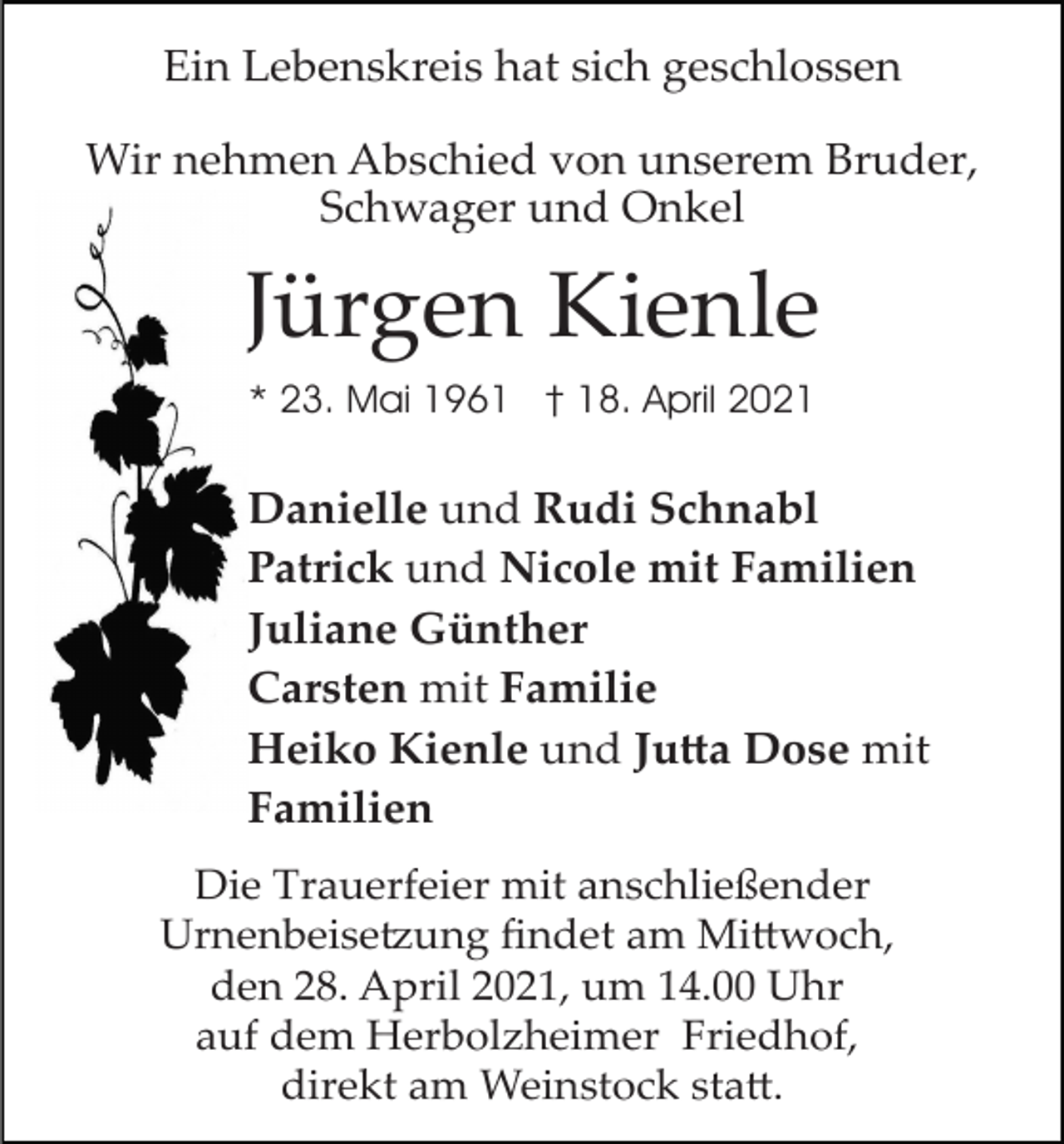 <p>Ein Lebenskreis hat sich geschlossen<br />Wir nehmen Abschied von unserem Bruder,<br />Schwager und Onkel</p><p>Jürgen Kienle<br />* 23. Mai 1961 † 18. April 2021</p><p>Danielle und Rudi Schnabl<br />Patrick und Nicole mit Familien<br />Juliane Günther<br />Carsten mit Familie<br />Heiko Kienle und Jutta Dose mit<br />Familien<br />Die Trauerfeier mit anschließender<br />Urnenbeisetzung ﬁndet am Mittwoch,<br />den 28. April 2021, um 14.00 Uhr<br />auf dem Herbolzheimer Friedhof,<br />direkt am Weinstock statt.</p>