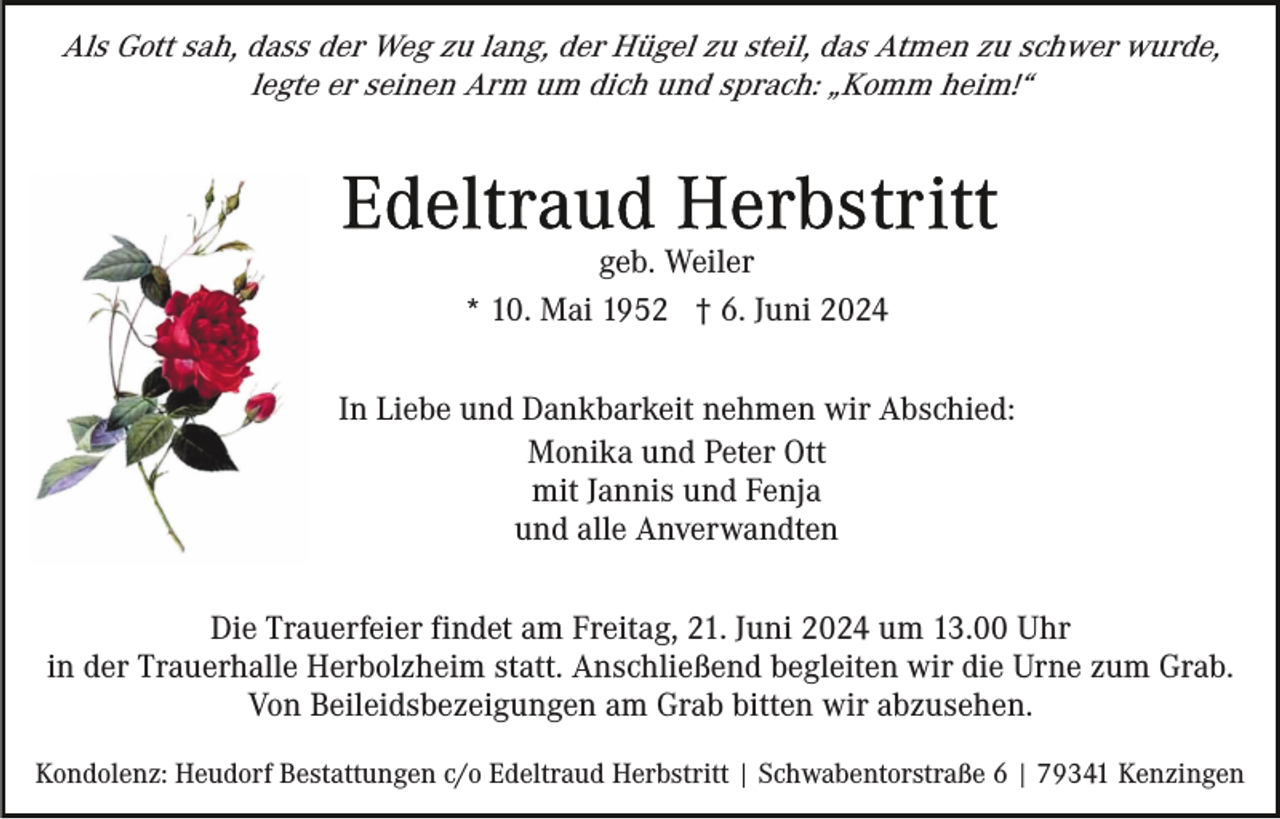 <p>Als Gott sah, dass der Weg zu lang, der Hügel zu steil, das Atmen zu schwer wurde,<br />legte er seinen Arm um dich und sprach: „Komm heim!“</p><p>geb. Weiler<br />* 10. Mai 1952 † 6. Juni 2024<br />In Liebe und Dankbarkeit nehmen wir Abschied:<br />Monika und Peter Ott<br />mit Jannis und Fenja<br />und alle Anverwandten<br />Die Trauerfeier findet am Freitag, 21. Juni 2024 um 13.00 Uhr<br />in der Trauerhalle Herbolzheim statt. Anschließend begleiten wir die Urne zum Grab.<br />Von Beileidsbezeigungen am Grab bitten wir abzusehen.<br />Kondolenz: Heudorf Bestattungen c/o Edeltraud Herbstritt | Schwabentorstraße 6 | 79341 Kenzingen</p>