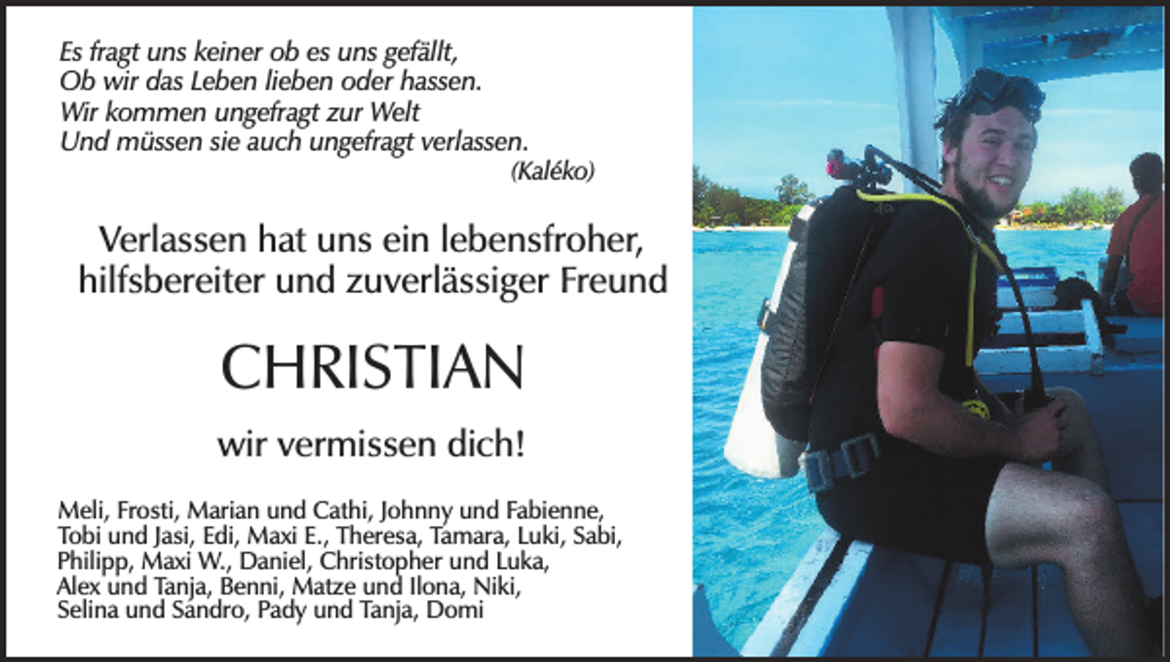 <p>Es fragt uns keiner ob es uns gefällt,<br />Ob wir das Leben lieben oder hassen.<br />Wir kommen ungefragt zur Welt<br />Und müssen sie auch ungefragt verlassen.<br />(Kaléko)</p><p>Verlassen hat uns ein lebensfroher,<br />hilfsbereiter und zuverlässiger Freund</p><p>CHRISTIAN</p><p>wir vermissen dich!</p><p>Meli, Frosti, Marian und Cathi, Johnny und Fabienne,<br />Tobi und Jasi, Edi, Maxi E., Theresa, Tamara, Luki, Sabi,<br />Philipp, Maxi W., Daniel, Christopher und Luka,<br />Alex und Tanja, Benni, Matze und Ilona, Niki,<br />Selina und Sandro, Pady und Tanja, Domi</p>