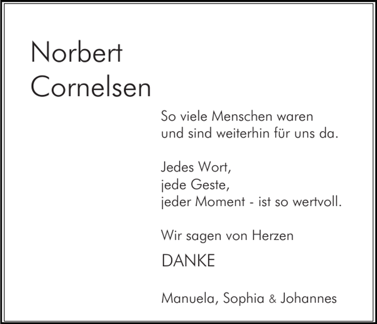 <p>Norbert<br />Cornelsen<br />So viele Menschen waren<br />und sind weiterhin für uns da.<br />Jedes Wort,<br />jede Geste,<br />jeder Moment - ist so wertvoll.<br />Wir sagen von Herzen</p><p>DANKE<br />Manuela, Sophia &amp; Johannes</p>