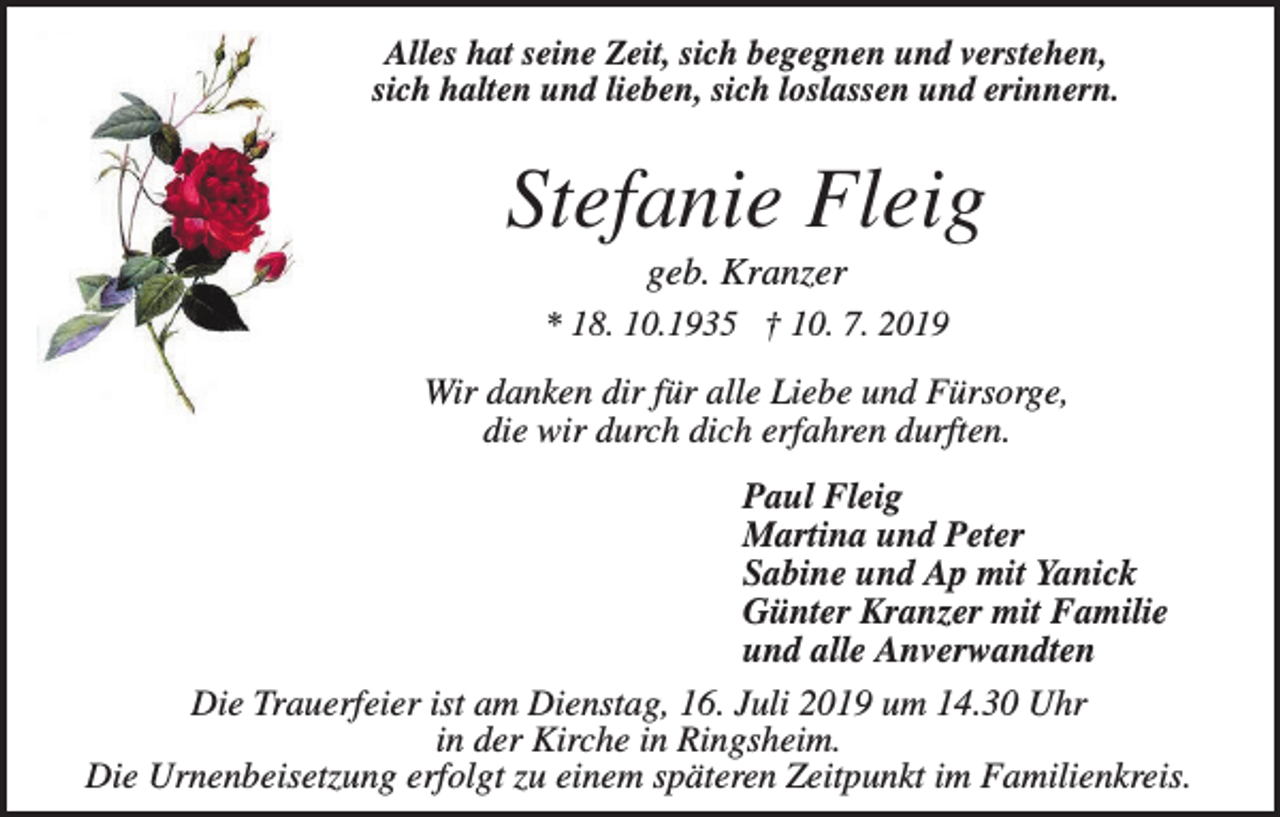 <p>Alles hat seine Zeit, sich begegnen und verstehen,<br />sich halten und lieben, sich loslassen und erinnern.</p><p>Stefanie Fleig<br />geb. Kranzer<br />* 18. 10.1935 † 10. 7. 2019</p><p>Wir danken dir für alle Liebe und Fürsorge,<br />die wir durch dich erfahren durften.<br />Paul Fleig<br />Martina und Peter<br />Sabine und Ap mit Yanick<br />Günter Kranzer mit Familie<br />und alle Anverwandten<br />Die Trauerfeier ist am Dienstag, 16. Juli 2019 um 14.30 Uhr<br />in der Kirche in Ringsheim.<br />Die Urnenbeisetzung erfolgt zu einem späteren Zeitpunkt im Familienkreis.</p>