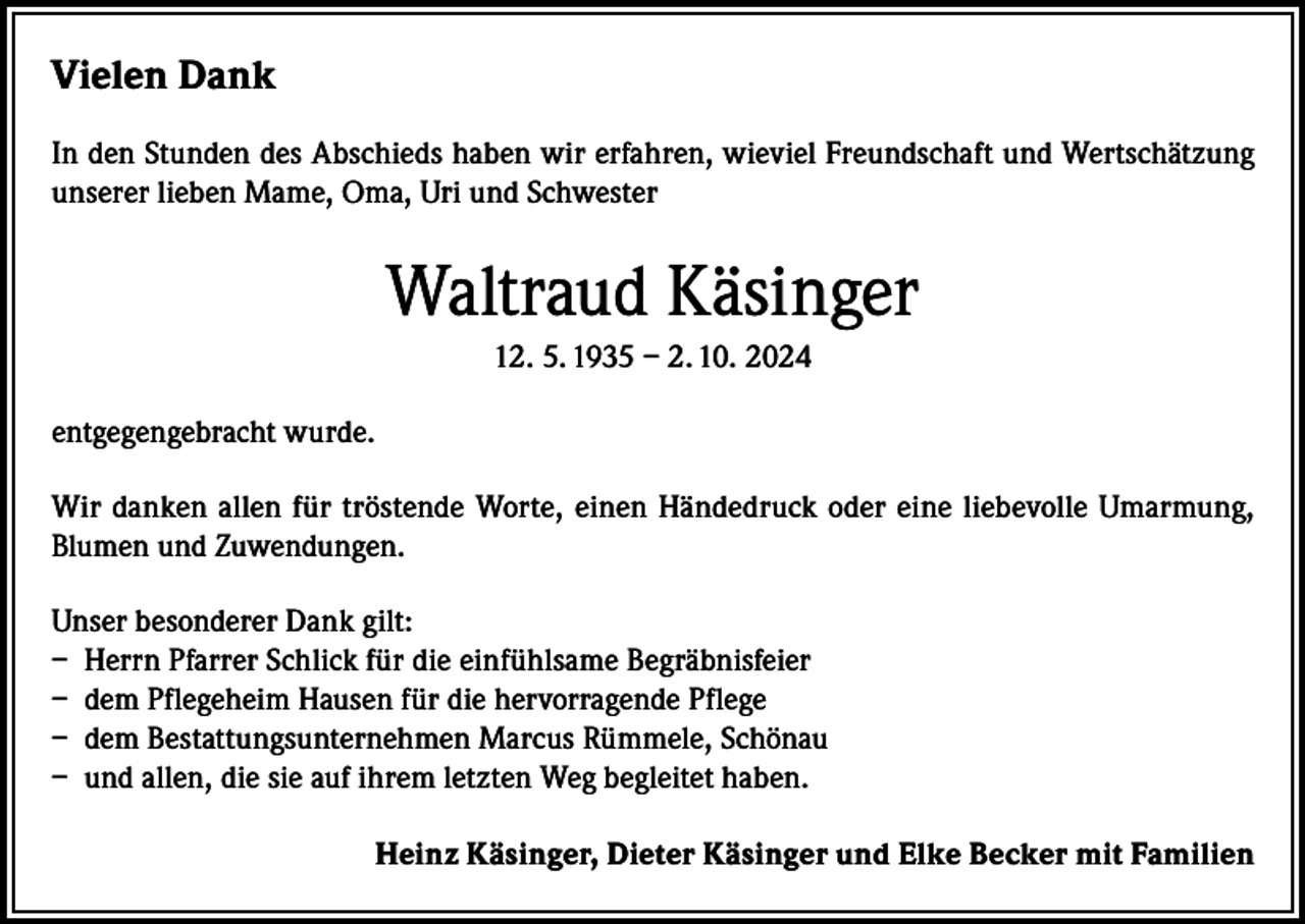 <p>Vielen Dank<br />In den Stunden des Abschieds haben wir erfahren, wieviel Freundschaft und Wertschätzung<br />unserer lieben Mame, Oma, Uri und Schwester</p><p>Waltraud Käsinger<br />12. 5. 1935 – 2. 10. 2024<br />entgegengebracht wurde.<br />Wir danken allen für tröstende Worte, einen Händedruck oder eine liebevolle Umarmung,<br />Blumen und Zuwendungen.<br />Unser besonderer Dank gilt:<br />– Herrn Pfarrer Schlick für die einfühlsame Begräbnisfeier<br />– dem Pflegeheim Hausen für die hervorragende Pflege<br />– dem Bestattungsunternehmen Marcus Rümmele, Schönau<br />– und allen, die sie auf ihrem letzten Weg begleitet haben.<br />Heinz Käsinger, Dieter Käsinger und Elke Becker mit Familien</p>
