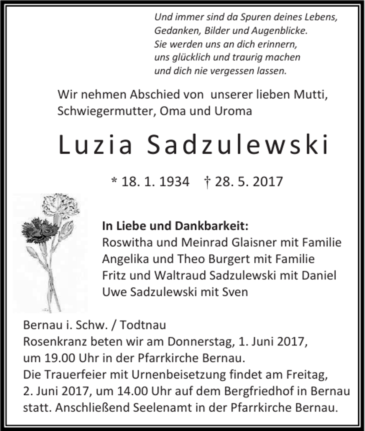 <p>Und immer sind da Spuren deines Lebens,<br />Gedanken, Bilder und Augenblicke.<br />Sie werden uns an dich erinnern,<br />uns glücklich und traurig machen<br />und dich nie vergessen lassen.</p><p>Wir nehmen Abschied von unserer lieben Mutti,<br />Schwiegermutter, Oma und Uroma</p><p>Luzia Sadzulewski<br />* 18. 1. 1934</p><p>† 28. 5. 2017</p><p>In Liebe und Dankbarkeit:<br />Roswitha und Meinrad Glaisner mit Familie<br />Angelika und Theo Burgert mit Familie<br />Fritz und Waltraud Sadzulewski mit Daniel<br />Uwe Sadzulewski mit Sven<br />Bernau i. Schw. / Todtnau<br />Rosenkranz beten wir am Donnerstag, 1. Juni 2017,<br />um 19.00 Uhr in der Pfarrkirche Bernau.<br />Die Trauerfeier mit Urnenbeisetzung findet am Freitag,<br />2. Juni 2017, um 14.00 Uhr auf dem Bergfriedhof in Bernau<br />statt. Anschließend Seelenamt in der Pfarrkirche Bernau.</p>