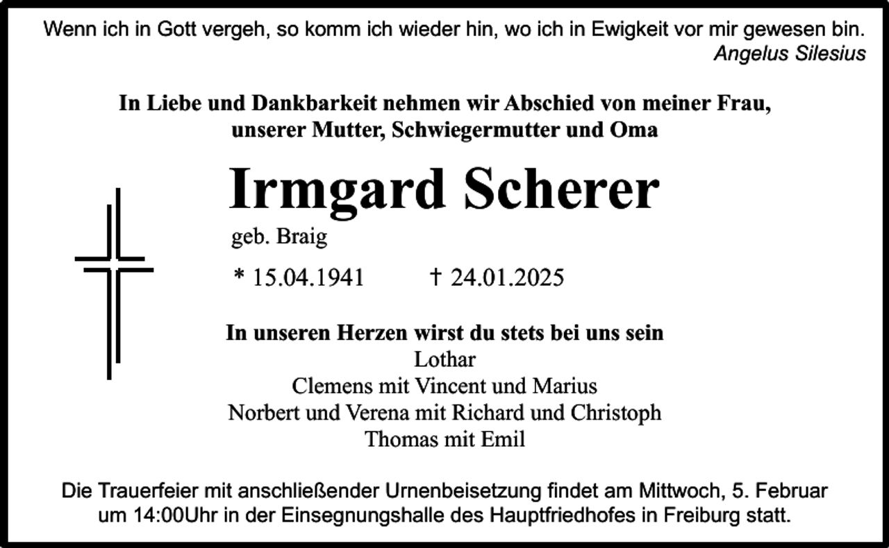 <p>Wenn ich in Gott vergeh, so komm ich wieder hin, wo ich in Ewigkeit vor mir gewesen bin.<br />Angelus Silesius</p><p>In Liebe und Dankbarkeit nehmen wir Abschied von meiner Frau,<br />unserer Mutter, Schwiegermutter und Oma</p><p>Irmgard Scherer<br />geb. Braig</p><p>* 15.04.1941</p><p>✝ 24.01.2025</p><p>In unseren Herzen wirst du stets bei uns sein<br />Lothar<br />Clemens mit Vincent und Marius<br />Norbert und Verena mit Richard und Christoph<br />Thomas mit Emil<br />Die Trauerfeier mit anschließender Urnenbeisetzung findet am Mittwoch, 5. Februar<br />um 14:00Uhr in der Einsegnungshalle des Hauptfriedhofes in Freiburg statt.</p>