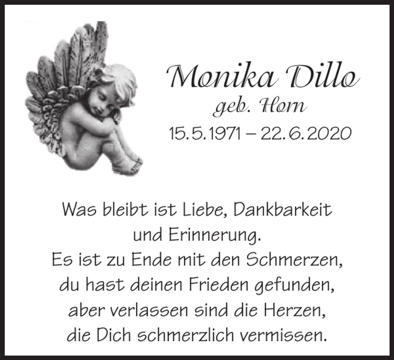 <p>Monika Dillo<br />geb. Horn</p><p>15. 5. 1971 – 22. 6. 2020</p><p>Was bleibt ist Liebe, Dankbarkeit<br />und Erinnerung.<br />Es ist zu Ende mit den Schmerzen,<br />du hast deinen Frieden gefunden,<br />aber verlassen sind die Herzen,<br />die Dich schmerzlich vermissen.</p>
